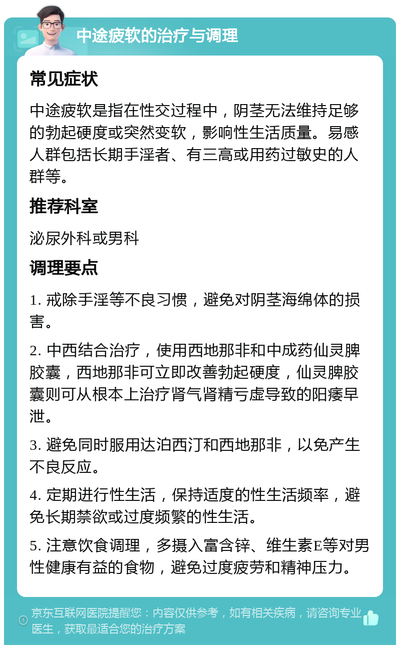 中途疲软的治疗与调理 常见症状 中途疲软是指在性交过程中，阴茎无法维持足够的勃起硬度或突然变软，影响性生活质量。易感人群包括长期手淫者、有三高或用药过敏史的人群等。 推荐科室 泌尿外科或男科 调理要点 1. 戒除手淫等不良习惯，避免对阴茎海绵体的损害。 2. 中西结合治疗，使用西地那非和中成药仙灵脾胶囊，西地那非可立即改善勃起硬度，仙灵脾胶囊则可从根本上治疗肾气肾精亏虚导致的阳痿早泄。 3. 避免同时服用达泊西汀和西地那非，以免产生不良反应。 4. 定期进行性生活，保持适度的性生活频率，避免长期禁欲或过度频繁的性生活。 5. 注意饮食调理，多摄入富含锌、维生素E等对男性健康有益的食物，避免过度疲劳和精神压力。