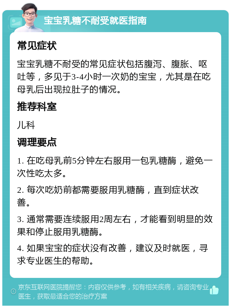 宝宝乳糖不耐受就医指南 常见症状 宝宝乳糖不耐受的常见症状包括腹泻、腹胀、呕吐等，多见于3-4小时一次奶的宝宝，尤其是在吃母乳后出现拉肚子的情况。 推荐科室 儿科 调理要点 1. 在吃母乳前5分钟左右服用一包乳糖酶，避免一次性吃太多。 2. 每次吃奶前都需要服用乳糖酶，直到症状改善。 3. 通常需要连续服用2周左右，才能看到明显的效果和停止服用乳糖酶。 4. 如果宝宝的症状没有改善，建议及时就医，寻求专业医生的帮助。