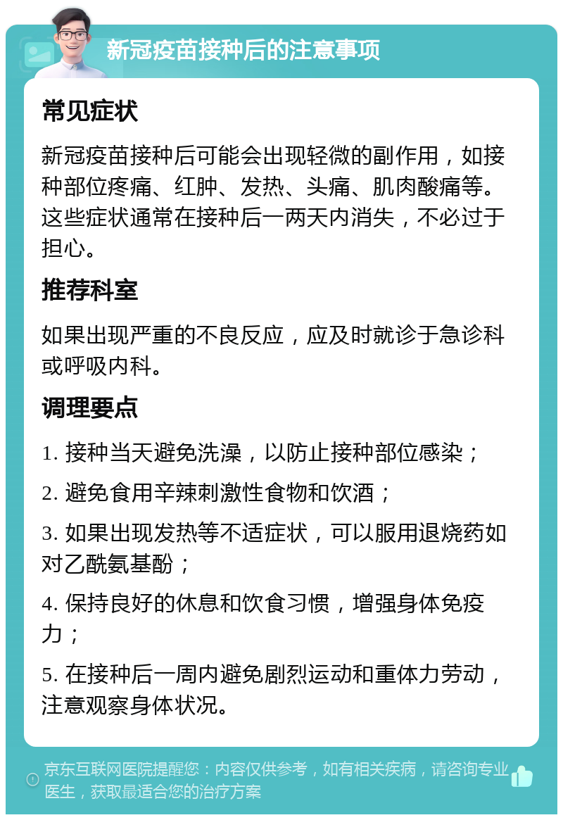 新冠疫苗接种后的注意事项 常见症状 新冠疫苗接种后可能会出现轻微的副作用，如接种部位疼痛、红肿、发热、头痛、肌肉酸痛等。这些症状通常在接种后一两天内消失，不必过于担心。 推荐科室 如果出现严重的不良反应，应及时就诊于急诊科或呼吸内科。 调理要点 1. 接种当天避免洗澡，以防止接种部位感染； 2. 避免食用辛辣刺激性食物和饮酒； 3. 如果出现发热等不适症状，可以服用退烧药如对乙酰氨基酚； 4. 保持良好的休息和饮食习惯，增强身体免疫力； 5. 在接种后一周内避免剧烈运动和重体力劳动，注意观察身体状况。