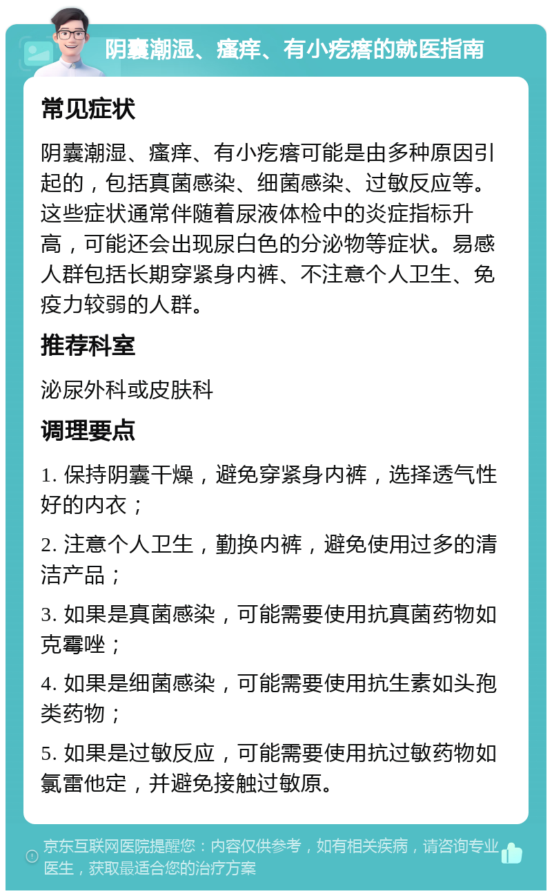 阴囊潮湿、瘙痒、有小疙瘩的就医指南 常见症状 阴囊潮湿、瘙痒、有小疙瘩可能是由多种原因引起的，包括真菌感染、细菌感染、过敏反应等。这些症状通常伴随着尿液体检中的炎症指标升高，可能还会出现尿白色的分泌物等症状。易感人群包括长期穿紧身内裤、不注意个人卫生、免疫力较弱的人群。 推荐科室 泌尿外科或皮肤科 调理要点 1. 保持阴囊干燥，避免穿紧身内裤，选择透气性好的内衣； 2. 注意个人卫生，勤换内裤，避免使用过多的清洁产品； 3. 如果是真菌感染，可能需要使用抗真菌药物如克霉唑； 4. 如果是细菌感染，可能需要使用抗生素如头孢类药物； 5. 如果是过敏反应，可能需要使用抗过敏药物如氯雷他定，并避免接触过敏原。