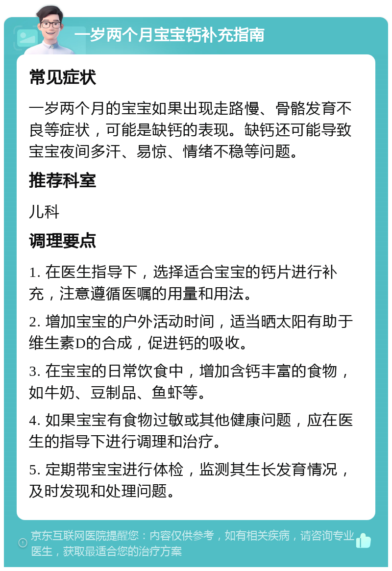 一岁两个月宝宝钙补充指南 常见症状 一岁两个月的宝宝如果出现走路慢、骨骼发育不良等症状，可能是缺钙的表现。缺钙还可能导致宝宝夜间多汗、易惊、情绪不稳等问题。 推荐科室 儿科 调理要点 1. 在医生指导下，选择适合宝宝的钙片进行补充，注意遵循医嘱的用量和用法。 2. 增加宝宝的户外活动时间，适当晒太阳有助于维生素D的合成，促进钙的吸收。 3. 在宝宝的日常饮食中，增加含钙丰富的食物，如牛奶、豆制品、鱼虾等。 4. 如果宝宝有食物过敏或其他健康问题，应在医生的指导下进行调理和治疗。 5. 定期带宝宝进行体检，监测其生长发育情况，及时发现和处理问题。