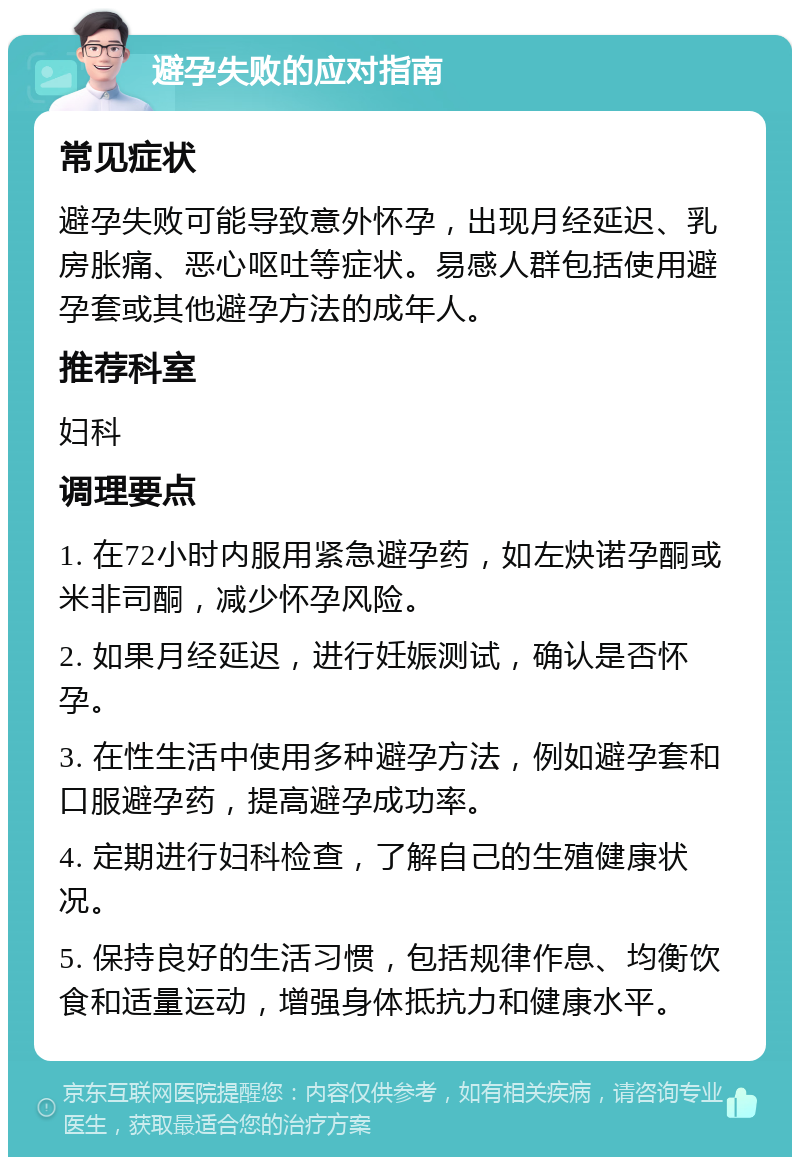 避孕失败的应对指南 常见症状 避孕失败可能导致意外怀孕，出现月经延迟、乳房胀痛、恶心呕吐等症状。易感人群包括使用避孕套或其他避孕方法的成年人。 推荐科室 妇科 调理要点 1. 在72小时内服用紧急避孕药，如左炔诺孕酮或米非司酮，减少怀孕风险。 2. 如果月经延迟，进行妊娠测试，确认是否怀孕。 3. 在性生活中使用多种避孕方法，例如避孕套和口服避孕药，提高避孕成功率。 4. 定期进行妇科检查，了解自己的生殖健康状况。 5. 保持良好的生活习惯，包括规律作息、均衡饮食和适量运动，增强身体抵抗力和健康水平。