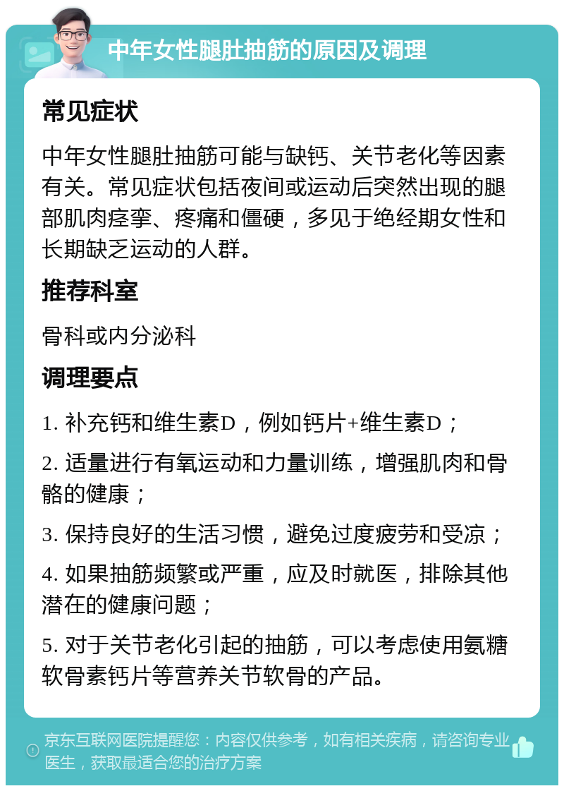 中年女性腿肚抽筋的原因及调理 常见症状 中年女性腿肚抽筋可能与缺钙、关节老化等因素有关。常见症状包括夜间或运动后突然出现的腿部肌肉痉挛、疼痛和僵硬，多见于绝经期女性和长期缺乏运动的人群。 推荐科室 骨科或内分泌科 调理要点 1. 补充钙和维生素D，例如钙片+维生素D； 2. 适量进行有氧运动和力量训练，增强肌肉和骨骼的健康； 3. 保持良好的生活习惯，避免过度疲劳和受凉； 4. 如果抽筋频繁或严重，应及时就医，排除其他潜在的健康问题； 5. 对于关节老化引起的抽筋，可以考虑使用氨糖软骨素钙片等营养关节软骨的产品。