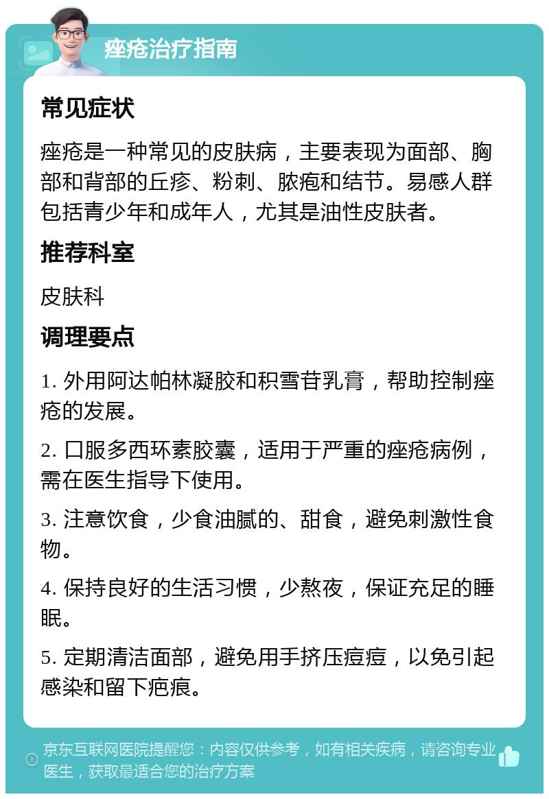 痤疮治疗指南 常见症状 痤疮是一种常见的皮肤病，主要表现为面部、胸部和背部的丘疹、粉刺、脓疱和结节。易感人群包括青少年和成年人，尤其是油性皮肤者。 推荐科室 皮肤科 调理要点 1. 外用阿达帕林凝胶和积雪苷乳膏，帮助控制痤疮的发展。 2. 口服多西环素胶囊，适用于严重的痤疮病例，需在医生指导下使用。 3. 注意饮食，少食油腻的、甜食，避免刺激性食物。 4. 保持良好的生活习惯，少熬夜，保证充足的睡眠。 5. 定期清洁面部，避免用手挤压痘痘，以免引起感染和留下疤痕。