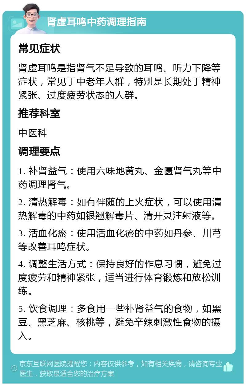 肾虚耳鸣中药调理指南 常见症状 肾虚耳鸣是指肾气不足导致的耳鸣、听力下降等症状，常见于中老年人群，特别是长期处于精神紧张、过度疲劳状态的人群。 推荐科室 中医科 调理要点 1. 补肾益气：使用六味地黄丸、金匮肾气丸等中药调理肾气。 2. 清热解毒：如有伴随的上火症状，可以使用清热解毒的中药如银翘解毒片、清开灵注射液等。 3. 活血化瘀：使用活血化瘀的中药如丹参、川芎等改善耳鸣症状。 4. 调整生活方式：保持良好的作息习惯，避免过度疲劳和精神紧张，适当进行体育锻炼和放松训练。 5. 饮食调理：多食用一些补肾益气的食物，如黑豆、黑芝麻、核桃等，避免辛辣刺激性食物的摄入。