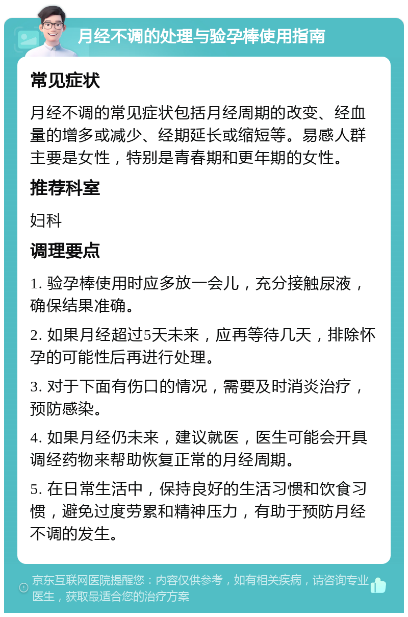 月经不调的处理与验孕棒使用指南 常见症状 月经不调的常见症状包括月经周期的改变、经血量的增多或减少、经期延长或缩短等。易感人群主要是女性，特别是青春期和更年期的女性。 推荐科室 妇科 调理要点 1. 验孕棒使用时应多放一会儿，充分接触尿液，确保结果准确。 2. 如果月经超过5天未来，应再等待几天，排除怀孕的可能性后再进行处理。 3. 对于下面有伤口的情况，需要及时消炎治疗，预防感染。 4. 如果月经仍未来，建议就医，医生可能会开具调经药物来帮助恢复正常的月经周期。 5. 在日常生活中，保持良好的生活习惯和饮食习惯，避免过度劳累和精神压力，有助于预防月经不调的发生。