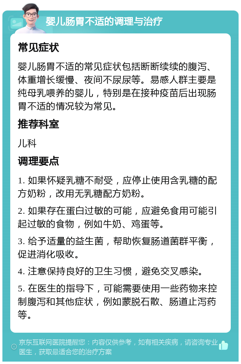 婴儿肠胃不适的调理与治疗 常见症状 婴儿肠胃不适的常见症状包括断断续续的腹泻、体重增长缓慢、夜间不尿尿等。易感人群主要是纯母乳喂养的婴儿，特别是在接种疫苗后出现肠胃不适的情况较为常见。 推荐科室 儿科 调理要点 1. 如果怀疑乳糖不耐受，应停止使用含乳糖的配方奶粉，改用无乳糖配方奶粉。 2. 如果存在蛋白过敏的可能，应避免食用可能引起过敏的食物，例如牛奶、鸡蛋等。 3. 给予适量的益生菌，帮助恢复肠道菌群平衡，促进消化吸收。 4. 注意保持良好的卫生习惯，避免交叉感染。 5. 在医生的指导下，可能需要使用一些药物来控制腹泻和其他症状，例如蒙脱石散、肠道止泻药等。