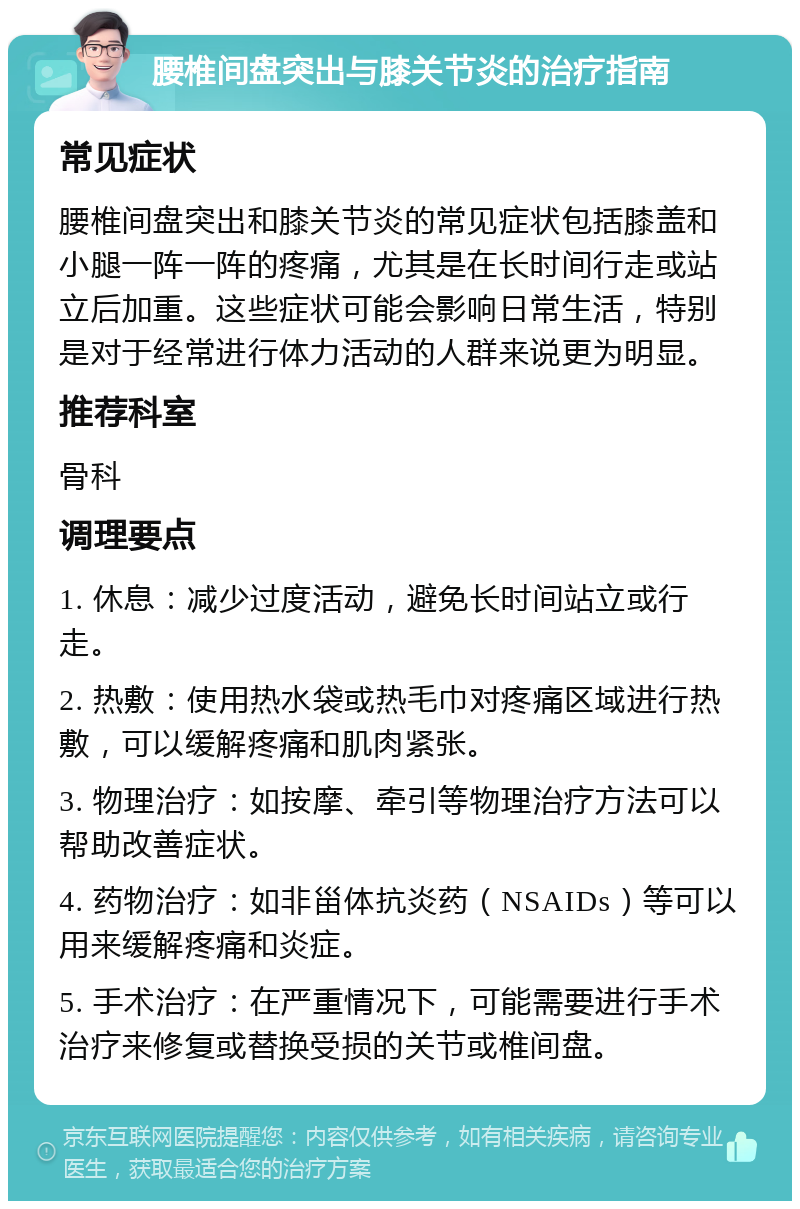 腰椎间盘突出与膝关节炎的治疗指南 常见症状 腰椎间盘突出和膝关节炎的常见症状包括膝盖和小腿一阵一阵的疼痛，尤其是在长时间行走或站立后加重。这些症状可能会影响日常生活，特别是对于经常进行体力活动的人群来说更为明显。 推荐科室 骨科 调理要点 1. 休息：减少过度活动，避免长时间站立或行走。 2. 热敷：使用热水袋或热毛巾对疼痛区域进行热敷，可以缓解疼痛和肌肉紧张。 3. 物理治疗：如按摩、牵引等物理治疗方法可以帮助改善症状。 4. 药物治疗：如非甾体抗炎药（NSAIDs）等可以用来缓解疼痛和炎症。 5. 手术治疗：在严重情况下，可能需要进行手术治疗来修复或替换受损的关节或椎间盘。