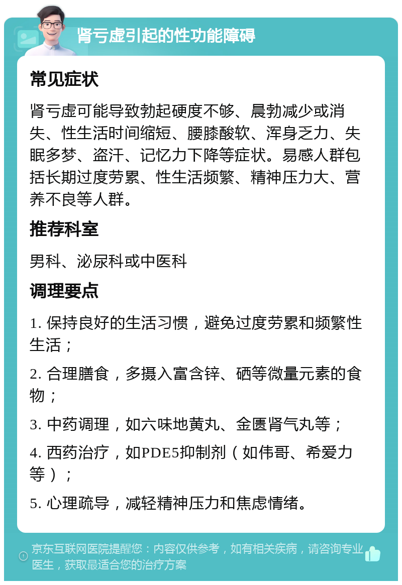 肾亏虚引起的性功能障碍 常见症状 肾亏虚可能导致勃起硬度不够、晨勃减少或消失、性生活时间缩短、腰膝酸软、浑身乏力、失眠多梦、盗汗、记忆力下降等症状。易感人群包括长期过度劳累、性生活频繁、精神压力大、营养不良等人群。 推荐科室 男科、泌尿科或中医科 调理要点 1. 保持良好的生活习惯，避免过度劳累和频繁性生活； 2. 合理膳食，多摄入富含锌、硒等微量元素的食物； 3. 中药调理，如六味地黄丸、金匮肾气丸等； 4. 西药治疗，如PDE5抑制剂（如伟哥、希爱力等）； 5. 心理疏导，减轻精神压力和焦虑情绪。