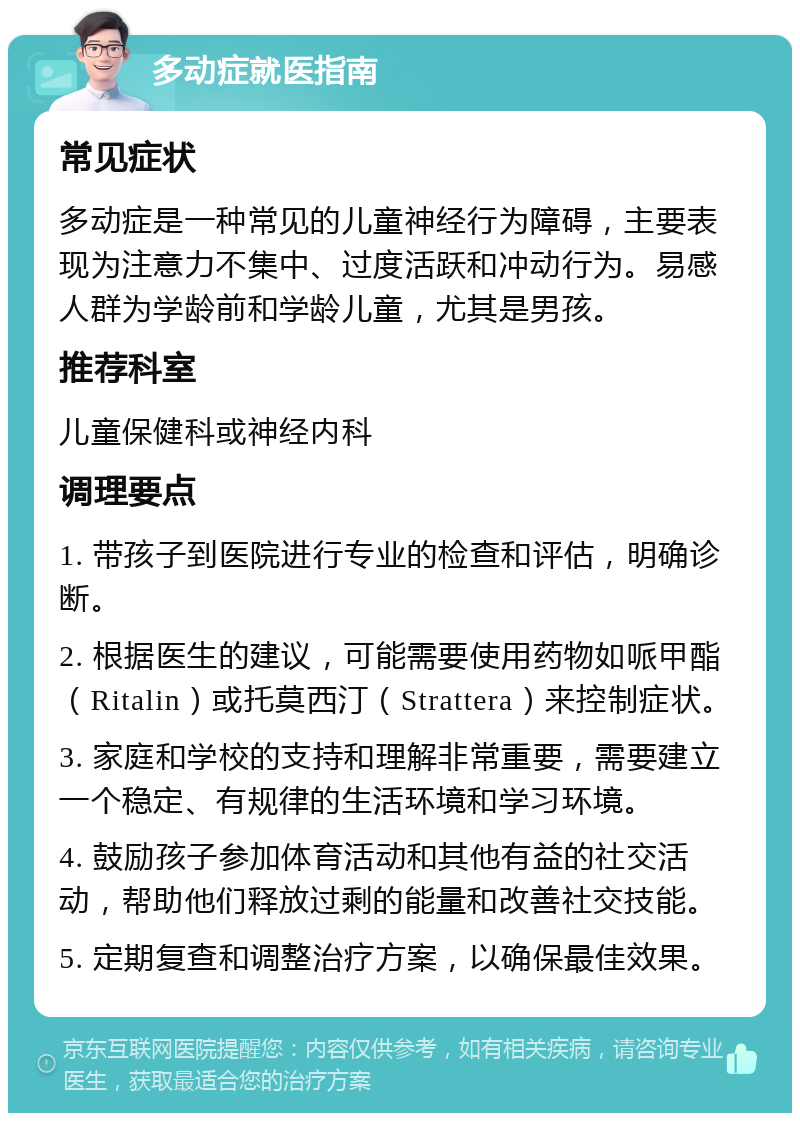 多动症就医指南 常见症状 多动症是一种常见的儿童神经行为障碍，主要表现为注意力不集中、过度活跃和冲动行为。易感人群为学龄前和学龄儿童，尤其是男孩。 推荐科室 儿童保健科或神经内科 调理要点 1. 带孩子到医院进行专业的检查和评估，明确诊断。 2. 根据医生的建议，可能需要使用药物如哌甲酯（Ritalin）或托莫西汀（Strattera）来控制症状。 3. 家庭和学校的支持和理解非常重要，需要建立一个稳定、有规律的生活环境和学习环境。 4. 鼓励孩子参加体育活动和其他有益的社交活动，帮助他们释放过剩的能量和改善社交技能。 5. 定期复查和调整治疗方案，以确保最佳效果。