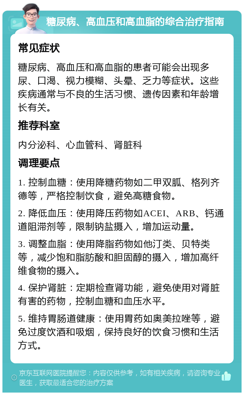 糖尿病、高血压和高血脂的综合治疗指南 常见症状 糖尿病、高血压和高血脂的患者可能会出现多尿、口渴、视力模糊、头晕、乏力等症状。这些疾病通常与不良的生活习惯、遗传因素和年龄增长有关。 推荐科室 内分泌科、心血管科、肾脏科 调理要点 1. 控制血糖：使用降糖药物如二甲双胍、格列齐德等，严格控制饮食，避免高糖食物。 2. 降低血压：使用降压药物如ACEI、ARB、钙通道阻滞剂等，限制钠盐摄入，增加运动量。 3. 调整血脂：使用降脂药物如他汀类、贝特类等，减少饱和脂肪酸和胆固醇的摄入，增加高纤维食物的摄入。 4. 保护肾脏：定期检查肾功能，避免使用对肾脏有害的药物，控制血糖和血压水平。 5. 维持胃肠道健康：使用胃药如奥美拉唑等，避免过度饮酒和吸烟，保持良好的饮食习惯和生活方式。