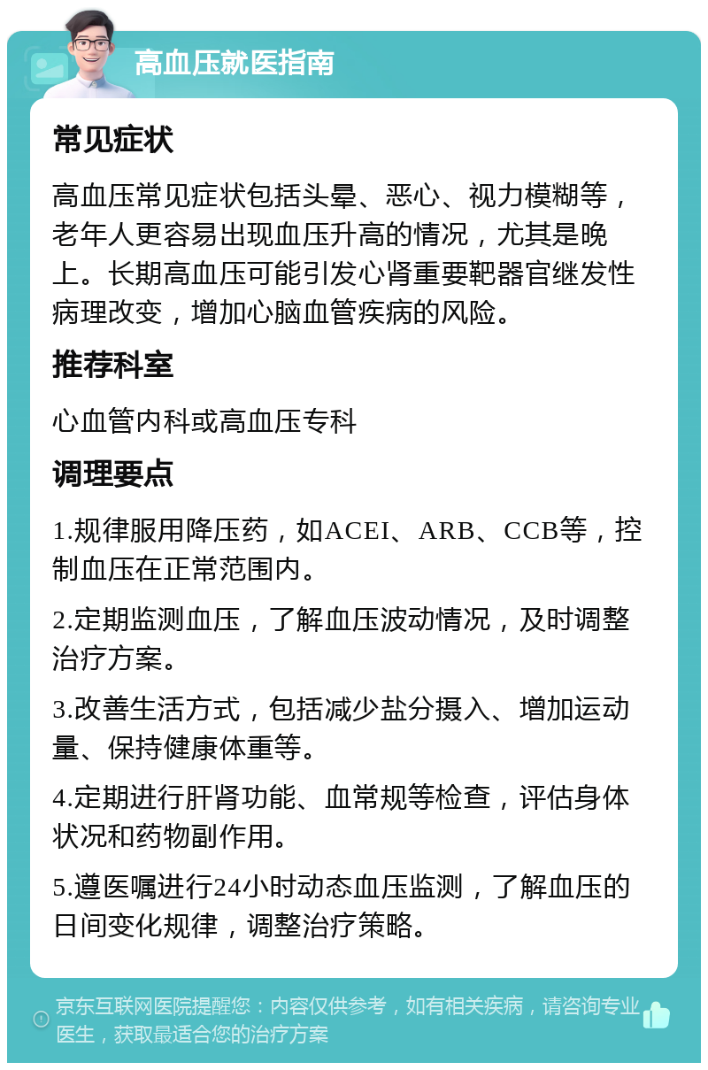 高血压就医指南 常见症状 高血压常见症状包括头晕、恶心、视力模糊等，老年人更容易出现血压升高的情况，尤其是晚上。长期高血压可能引发心肾重要靶器官继发性病理改变，增加心脑血管疾病的风险。 推荐科室 心血管内科或高血压专科 调理要点 1.规律服用降压药，如ACEI、ARB、CCB等，控制血压在正常范围内。 2.定期监测血压，了解血压波动情况，及时调整治疗方案。 3.改善生活方式，包括减少盐分摄入、增加运动量、保持健康体重等。 4.定期进行肝肾功能、血常规等检查，评估身体状况和药物副作用。 5.遵医嘱进行24小时动态血压监测，了解血压的日间变化规律，调整治疗策略。