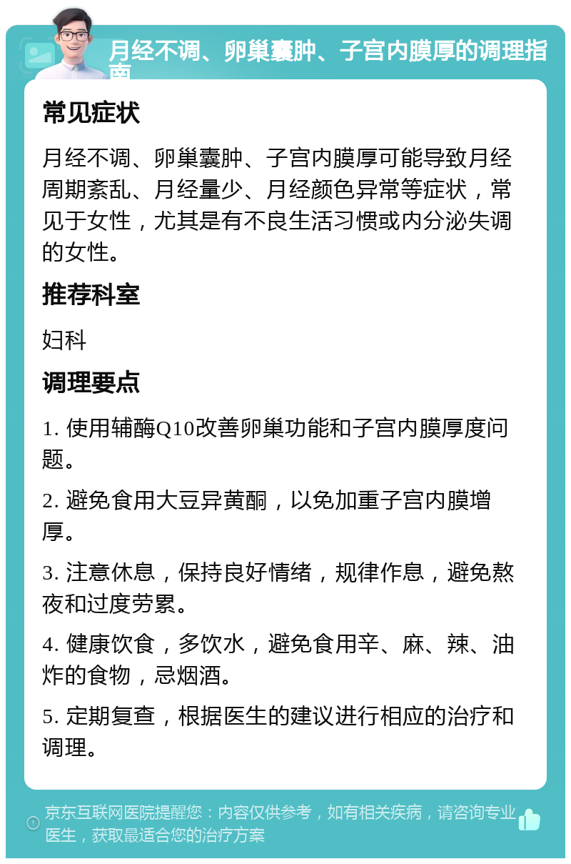 月经不调、卵巢囊肿、子宫内膜厚的调理指南 常见症状 月经不调、卵巢囊肿、子宫内膜厚可能导致月经周期紊乱、月经量少、月经颜色异常等症状，常见于女性，尤其是有不良生活习惯或内分泌失调的女性。 推荐科室 妇科 调理要点 1. 使用辅酶Q10改善卵巢功能和子宫内膜厚度问题。 2. 避免食用大豆异黄酮，以免加重子宫内膜增厚。 3. 注意休息，保持良好情绪，规律作息，避免熬夜和过度劳累。 4. 健康饮食，多饮水，避免食用辛、麻、辣、油炸的食物，忌烟酒。 5. 定期复查，根据医生的建议进行相应的治疗和调理。