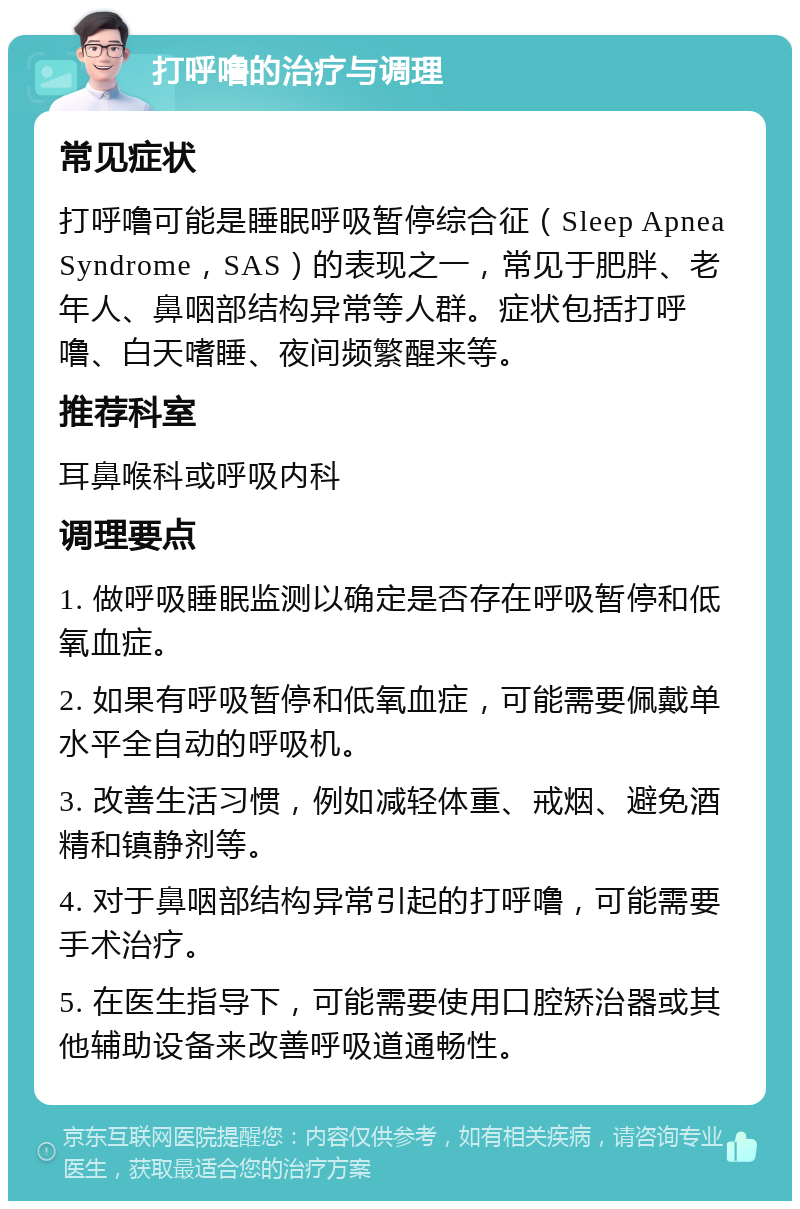 打呼噜的治疗与调理 常见症状 打呼噜可能是睡眠呼吸暂停综合征（Sleep Apnea Syndrome，SAS）的表现之一，常见于肥胖、老年人、鼻咽部结构异常等人群。症状包括打呼噜、白天嗜睡、夜间频繁醒来等。 推荐科室 耳鼻喉科或呼吸内科 调理要点 1. 做呼吸睡眠监测以确定是否存在呼吸暂停和低氧血症。 2. 如果有呼吸暂停和低氧血症，可能需要佩戴单水平全自动的呼吸机。 3. 改善生活习惯，例如减轻体重、戒烟、避免酒精和镇静剂等。 4. 对于鼻咽部结构异常引起的打呼噜，可能需要手术治疗。 5. 在医生指导下，可能需要使用口腔矫治器或其他辅助设备来改善呼吸道通畅性。