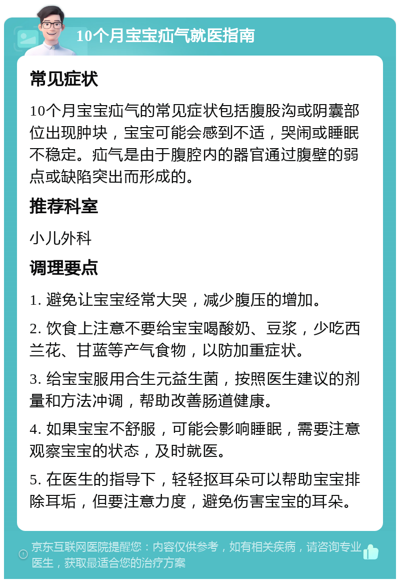 10个月宝宝疝气就医指南 常见症状 10个月宝宝疝气的常见症状包括腹股沟或阴囊部位出现肿块，宝宝可能会感到不适，哭闹或睡眠不稳定。疝气是由于腹腔内的器官通过腹壁的弱点或缺陷突出而形成的。 推荐科室 小儿外科 调理要点 1. 避免让宝宝经常大哭，减少腹压的增加。 2. 饮食上注意不要给宝宝喝酸奶、豆浆，少吃西兰花、甘蓝等产气食物，以防加重症状。 3. 给宝宝服用合生元益生菌，按照医生建议的剂量和方法冲调，帮助改善肠道健康。 4. 如果宝宝不舒服，可能会影响睡眠，需要注意观察宝宝的状态，及时就医。 5. 在医生的指导下，轻轻抠耳朵可以帮助宝宝排除耳垢，但要注意力度，避免伤害宝宝的耳朵。