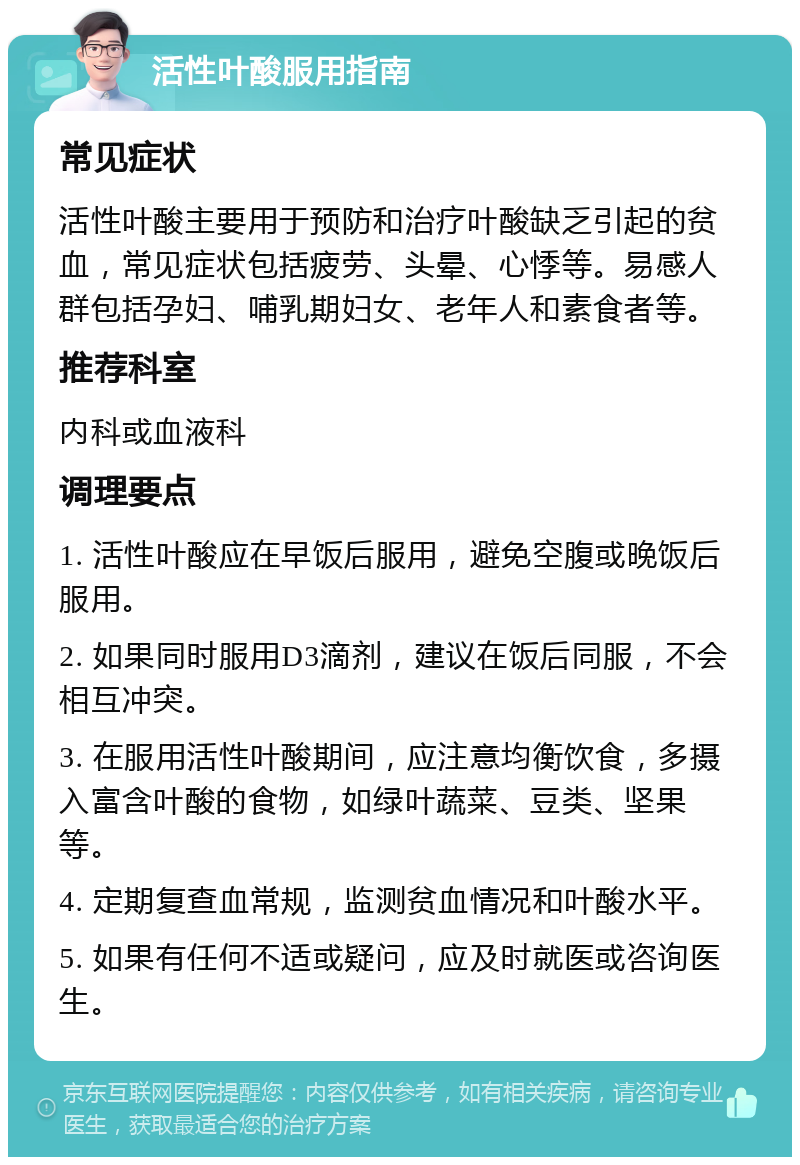 活性叶酸服用指南 常见症状 活性叶酸主要用于预防和治疗叶酸缺乏引起的贫血，常见症状包括疲劳、头晕、心悸等。易感人群包括孕妇、哺乳期妇女、老年人和素食者等。 推荐科室 内科或血液科 调理要点 1. 活性叶酸应在早饭后服用，避免空腹或晚饭后服用。 2. 如果同时服用D3滴剂，建议在饭后同服，不会相互冲突。 3. 在服用活性叶酸期间，应注意均衡饮食，多摄入富含叶酸的食物，如绿叶蔬菜、豆类、坚果等。 4. 定期复查血常规，监测贫血情况和叶酸水平。 5. 如果有任何不适或疑问，应及时就医或咨询医生。