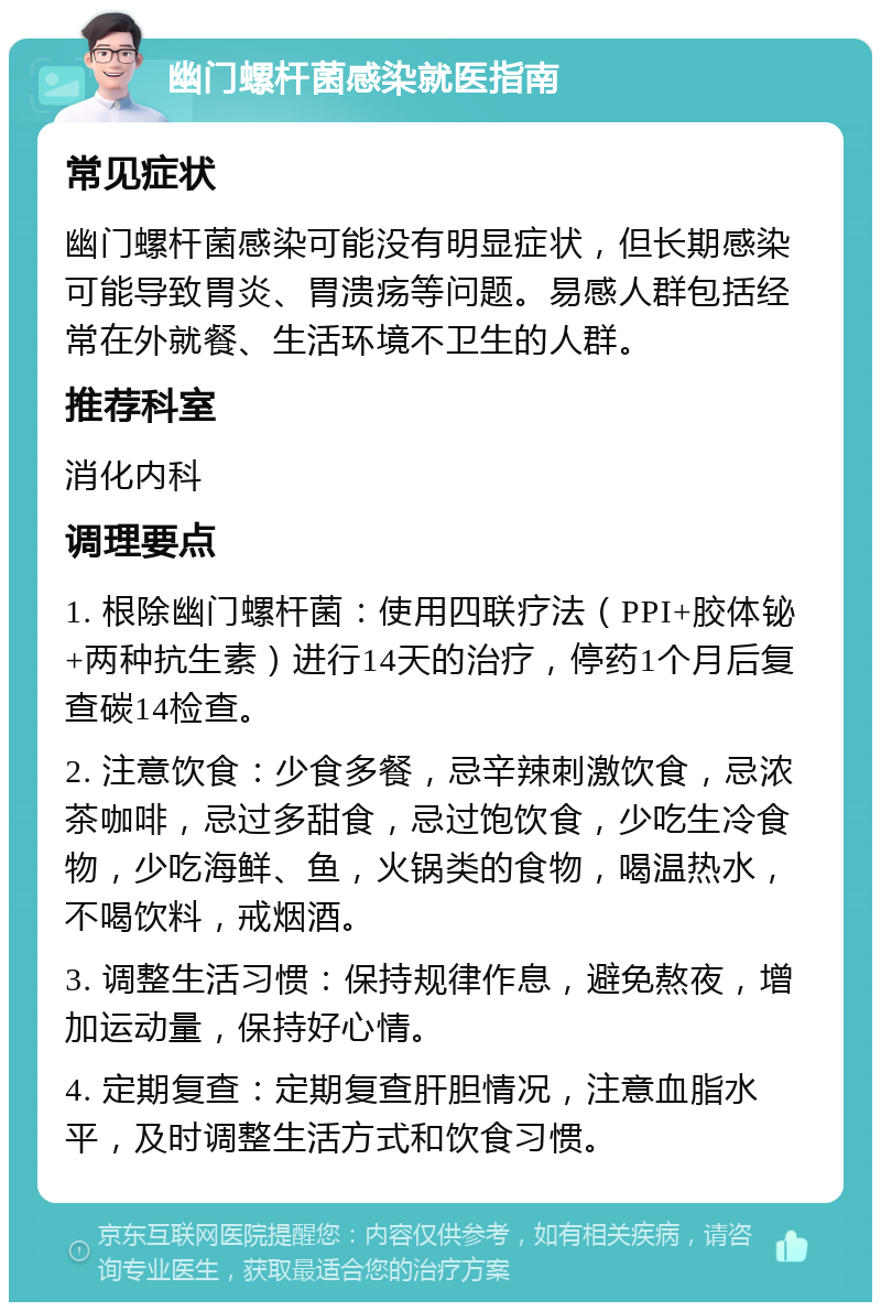 幽门螺杆菌感染就医指南 常见症状 幽门螺杆菌感染可能没有明显症状，但长期感染可能导致胃炎、胃溃疡等问题。易感人群包括经常在外就餐、生活环境不卫生的人群。 推荐科室 消化内科 调理要点 1. 根除幽门螺杆菌：使用四联疗法（PPI+胶体铋+两种抗生素）进行14天的治疗，停药1个月后复查碳14检查。 2. 注意饮食：少食多餐，忌辛辣刺激饮食，忌浓茶咖啡，忌过多甜食，忌过饱饮食，少吃生冷食物，少吃海鲜、鱼，火锅类的食物，喝温热水，不喝饮料，戒烟酒。 3. 调整生活习惯：保持规律作息，避免熬夜，增加运动量，保持好心情。 4. 定期复查：定期复查肝胆情况，注意血脂水平，及时调整生活方式和饮食习惯。