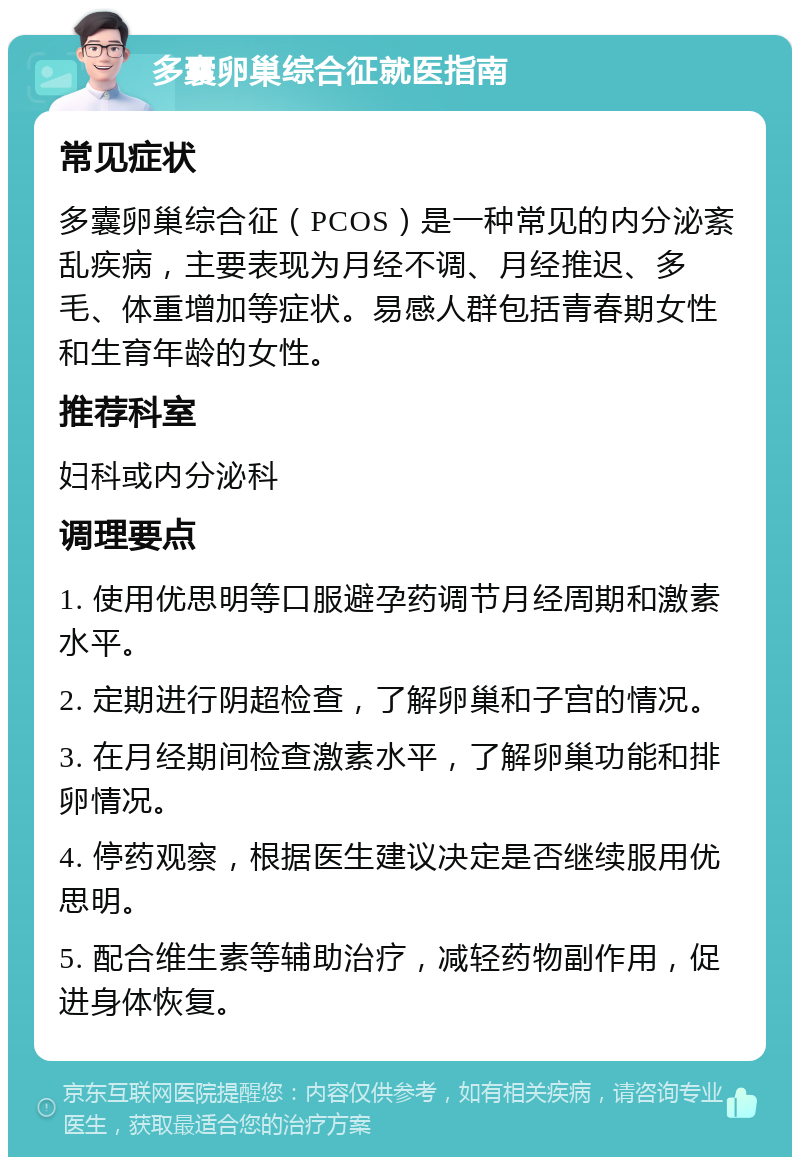 多囊卵巢综合征就医指南 常见症状 多囊卵巢综合征（PCOS）是一种常见的内分泌紊乱疾病，主要表现为月经不调、月经推迟、多毛、体重增加等症状。易感人群包括青春期女性和生育年龄的女性。 推荐科室 妇科或内分泌科 调理要点 1. 使用优思明等口服避孕药调节月经周期和激素水平。 2. 定期进行阴超检查，了解卵巢和子宫的情况。 3. 在月经期间检查激素水平，了解卵巢功能和排卵情况。 4. 停药观察，根据医生建议决定是否继续服用优思明。 5. 配合维生素等辅助治疗，减轻药物副作用，促进身体恢复。