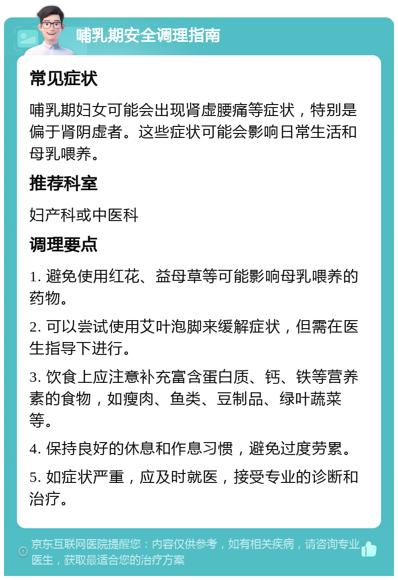 哺乳期安全调理指南 常见症状 哺乳期妇女可能会出现肾虚腰痛等症状，特别是偏于肾阴虚者。这些症状可能会影响日常生活和母乳喂养。 推荐科室 妇产科或中医科 调理要点 1. 避免使用红花、益母草等可能影响母乳喂养的药物。 2. 可以尝试使用艾叶泡脚来缓解症状，但需在医生指导下进行。 3. 饮食上应注意补充富含蛋白质、钙、铁等营养素的食物，如瘦肉、鱼类、豆制品、绿叶蔬菜等。 4. 保持良好的休息和作息习惯，避免过度劳累。 5. 如症状严重，应及时就医，接受专业的诊断和治疗。