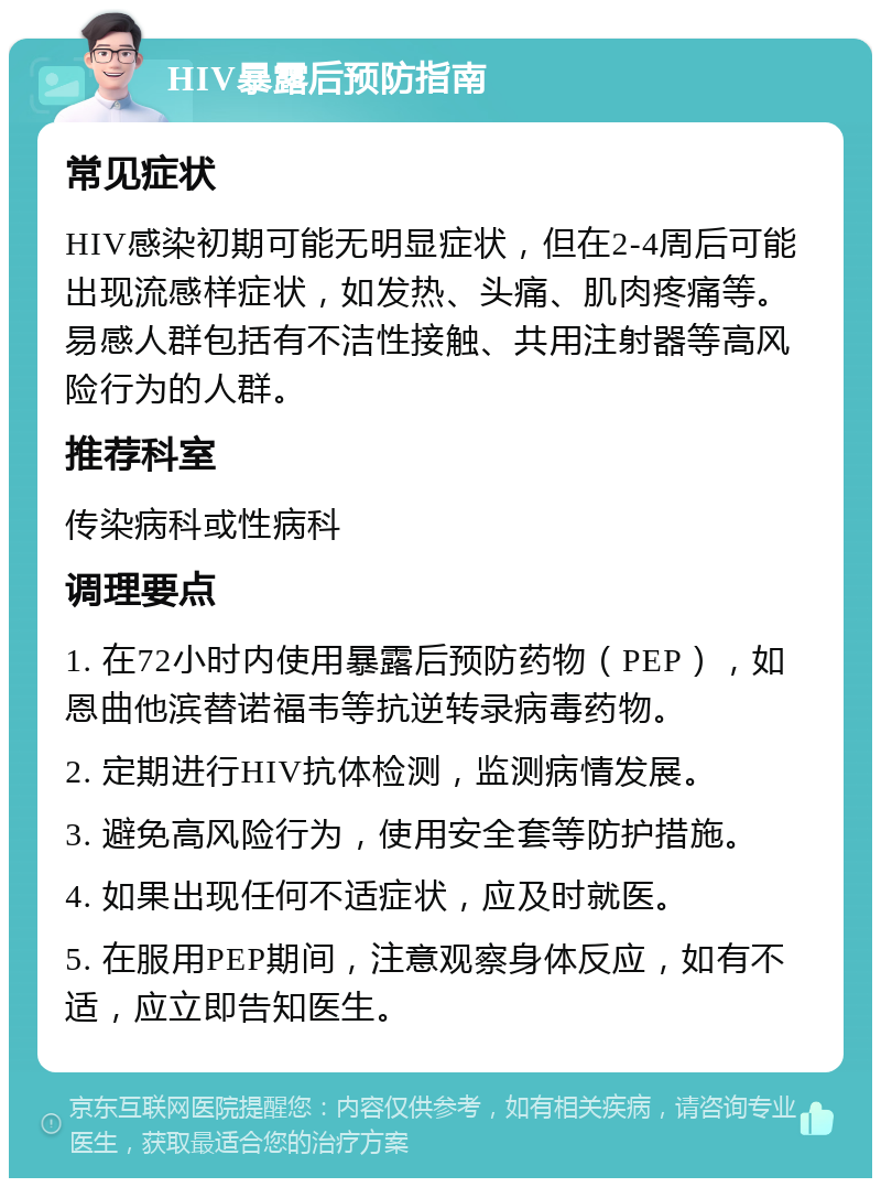 HIV暴露后预防指南 常见症状 HIV感染初期可能无明显症状，但在2-4周后可能出现流感样症状，如发热、头痛、肌肉疼痛等。易感人群包括有不洁性接触、共用注射器等高风险行为的人群。 推荐科室 传染病科或性病科 调理要点 1. 在72小时内使用暴露后预防药物（PEP），如恩曲他滨替诺福韦等抗逆转录病毒药物。 2. 定期进行HIV抗体检测，监测病情发展。 3. 避免高风险行为，使用安全套等防护措施。 4. 如果出现任何不适症状，应及时就医。 5. 在服用PEP期间，注意观察身体反应，如有不适，应立即告知医生。