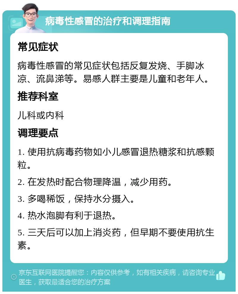 病毒性感冒的治疗和调理指南 常见症状 病毒性感冒的常见症状包括反复发烧、手脚冰凉、流鼻涕等。易感人群主要是儿童和老年人。 推荐科室 儿科或内科 调理要点 1. 使用抗病毒药物如小儿感冒退热糖浆和抗感颗粒。 2. 在发热时配合物理降温，减少用药。 3. 多喝稀饭，保持水分摄入。 4. 热水泡脚有利于退热。 5. 三天后可以加上消炎药，但早期不要使用抗生素。