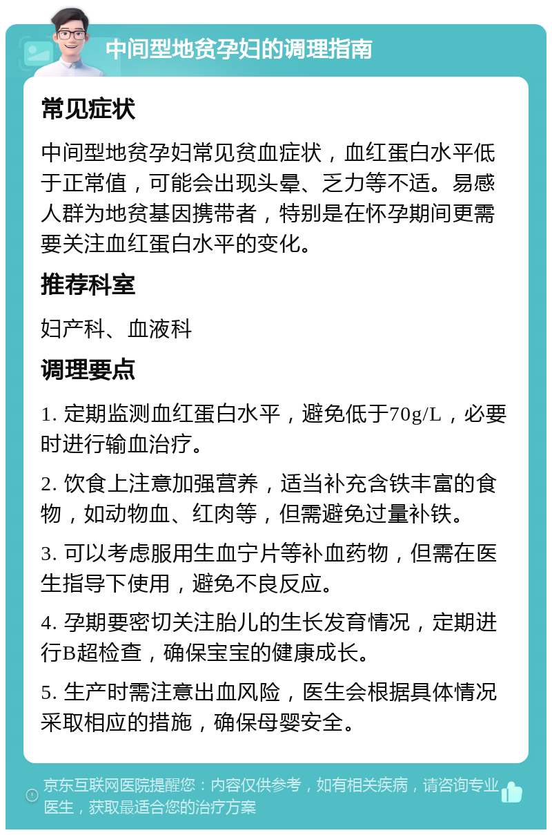 中间型地贫孕妇的调理指南 常见症状 中间型地贫孕妇常见贫血症状，血红蛋白水平低于正常值，可能会出现头晕、乏力等不适。易感人群为地贫基因携带者，特别是在怀孕期间更需要关注血红蛋白水平的变化。 推荐科室 妇产科、血液科 调理要点 1. 定期监测血红蛋白水平，避免低于70g/L，必要时进行输血治疗。 2. 饮食上注意加强营养，适当补充含铁丰富的食物，如动物血、红肉等，但需避免过量补铁。 3. 可以考虑服用生血宁片等补血药物，但需在医生指导下使用，避免不良反应。 4. 孕期要密切关注胎儿的生长发育情况，定期进行B超检查，确保宝宝的健康成长。 5. 生产时需注意出血风险，医生会根据具体情况采取相应的措施，确保母婴安全。