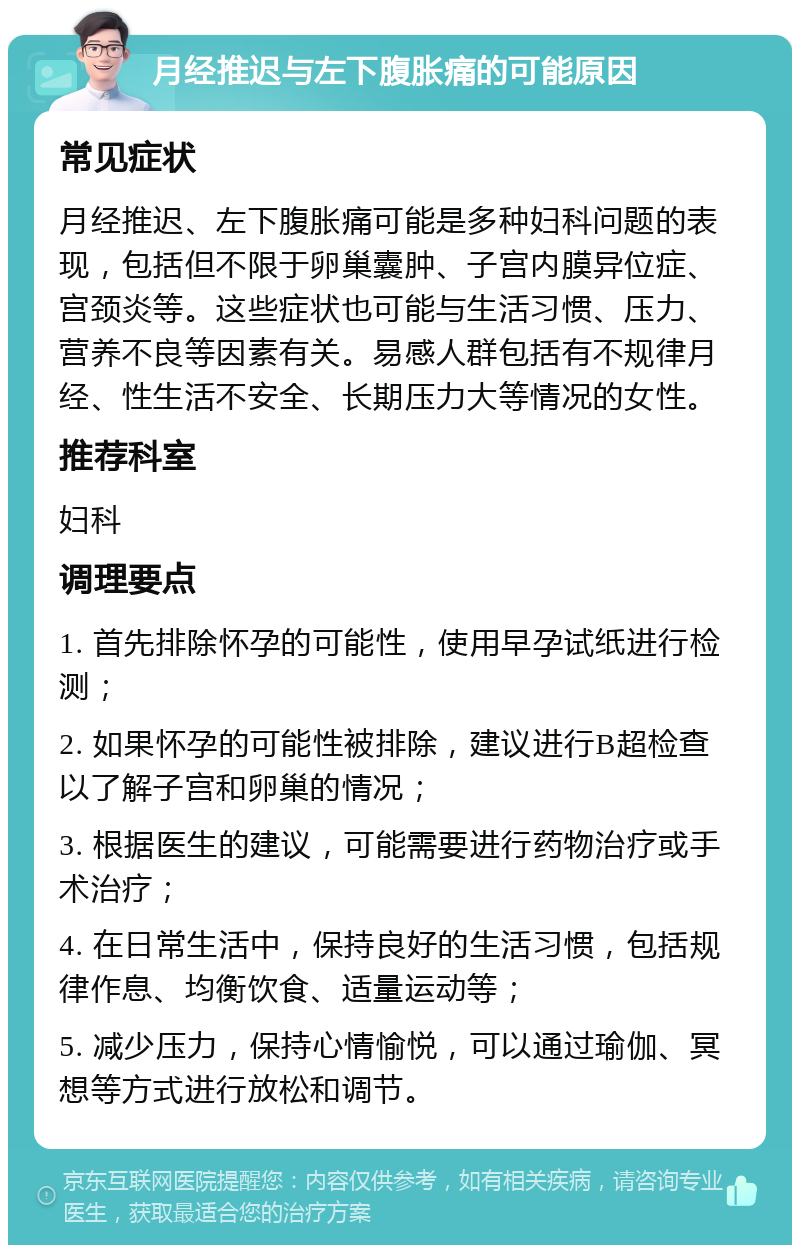 月经推迟与左下腹胀痛的可能原因 常见症状 月经推迟、左下腹胀痛可能是多种妇科问题的表现，包括但不限于卵巢囊肿、子宫内膜异位症、宫颈炎等。这些症状也可能与生活习惯、压力、营养不良等因素有关。易感人群包括有不规律月经、性生活不安全、长期压力大等情况的女性。 推荐科室 妇科 调理要点 1. 首先排除怀孕的可能性，使用早孕试纸进行检测； 2. 如果怀孕的可能性被排除，建议进行B超检查以了解子宫和卵巢的情况； 3. 根据医生的建议，可能需要进行药物治疗或手术治疗； 4. 在日常生活中，保持良好的生活习惯，包括规律作息、均衡饮食、适量运动等； 5. 减少压力，保持心情愉悦，可以通过瑜伽、冥想等方式进行放松和调节。