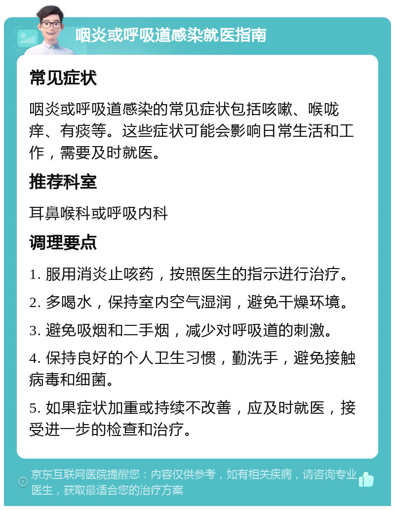 咽炎或呼吸道感染就医指南 常见症状 咽炎或呼吸道感染的常见症状包括咳嗽、喉咙痒、有痰等。这些症状可能会影响日常生活和工作，需要及时就医。 推荐科室 耳鼻喉科或呼吸内科 调理要点 1. 服用消炎止咳药，按照医生的指示进行治疗。 2. 多喝水，保持室内空气湿润，避免干燥环境。 3. 避免吸烟和二手烟，减少对呼吸道的刺激。 4. 保持良好的个人卫生习惯，勤洗手，避免接触病毒和细菌。 5. 如果症状加重或持续不改善，应及时就医，接受进一步的检查和治疗。