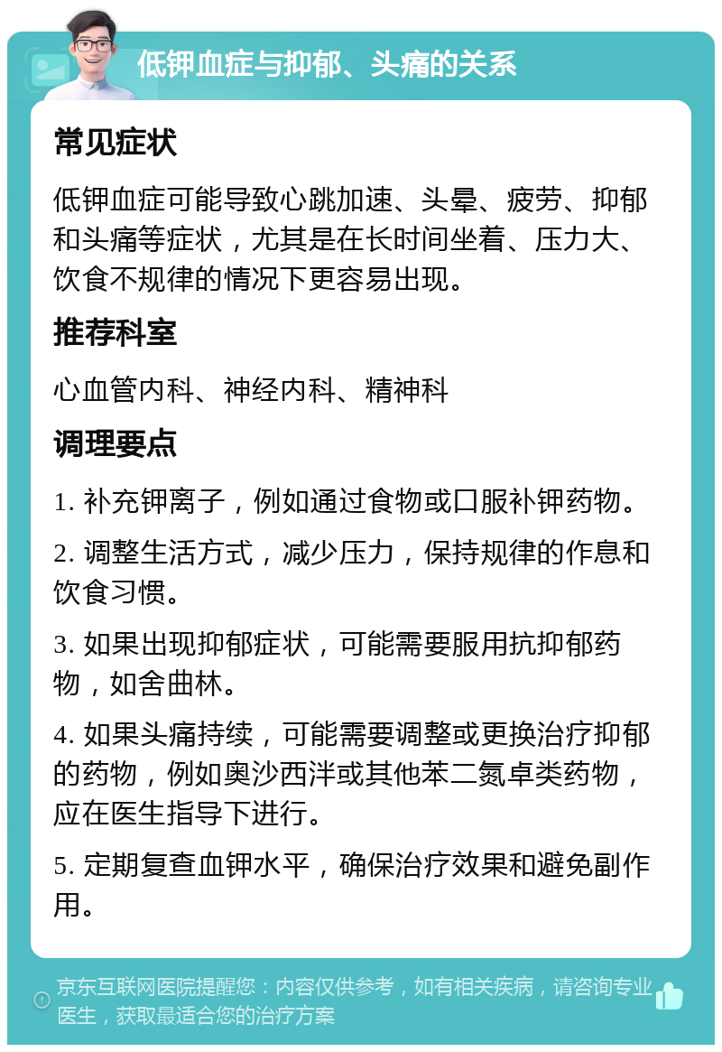 低钾血症与抑郁、头痛的关系 常见症状 低钾血症可能导致心跳加速、头晕、疲劳、抑郁和头痛等症状，尤其是在长时间坐着、压力大、饮食不规律的情况下更容易出现。 推荐科室 心血管内科、神经内科、精神科 调理要点 1. 补充钾离子，例如通过食物或口服补钾药物。 2. 调整生活方式，减少压力，保持规律的作息和饮食习惯。 3. 如果出现抑郁症状，可能需要服用抗抑郁药物，如舍曲林。 4. 如果头痛持续，可能需要调整或更换治疗抑郁的药物，例如奥沙西泮或其他苯二氮卓类药物，应在医生指导下进行。 5. 定期复查血钾水平，确保治疗效果和避免副作用。