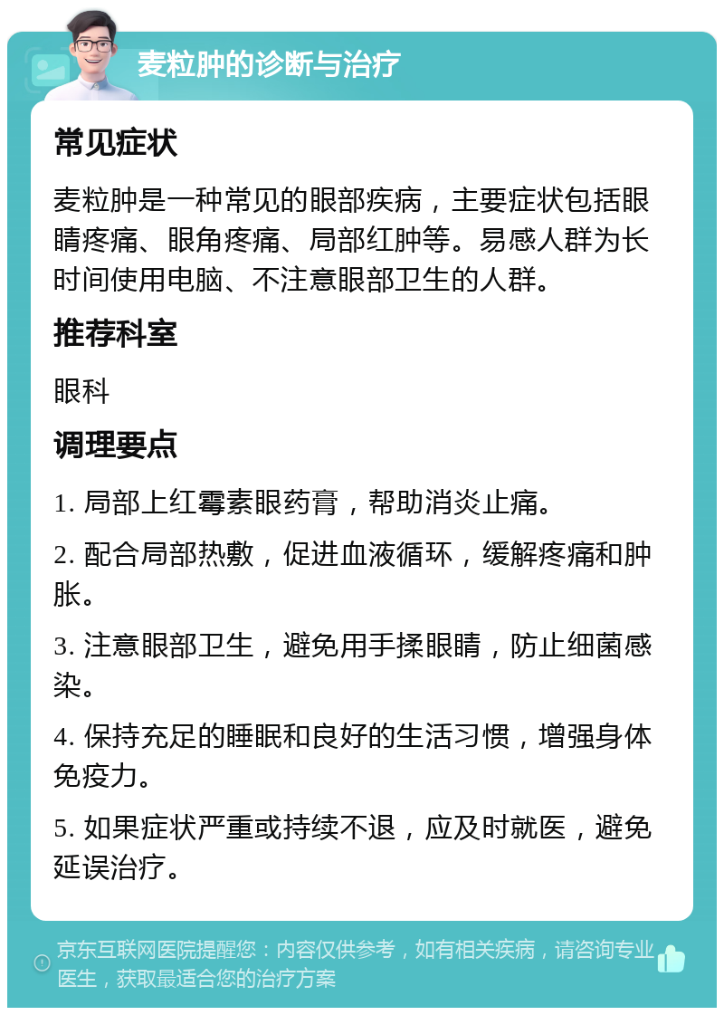 麦粒肿的诊断与治疗 常见症状 麦粒肿是一种常见的眼部疾病，主要症状包括眼睛疼痛、眼角疼痛、局部红肿等。易感人群为长时间使用电脑、不注意眼部卫生的人群。 推荐科室 眼科 调理要点 1. 局部上红霉素眼药膏，帮助消炎止痛。 2. 配合局部热敷，促进血液循环，缓解疼痛和肿胀。 3. 注意眼部卫生，避免用手揉眼睛，防止细菌感染。 4. 保持充足的睡眠和良好的生活习惯，增强身体免疫力。 5. 如果症状严重或持续不退，应及时就医，避免延误治疗。