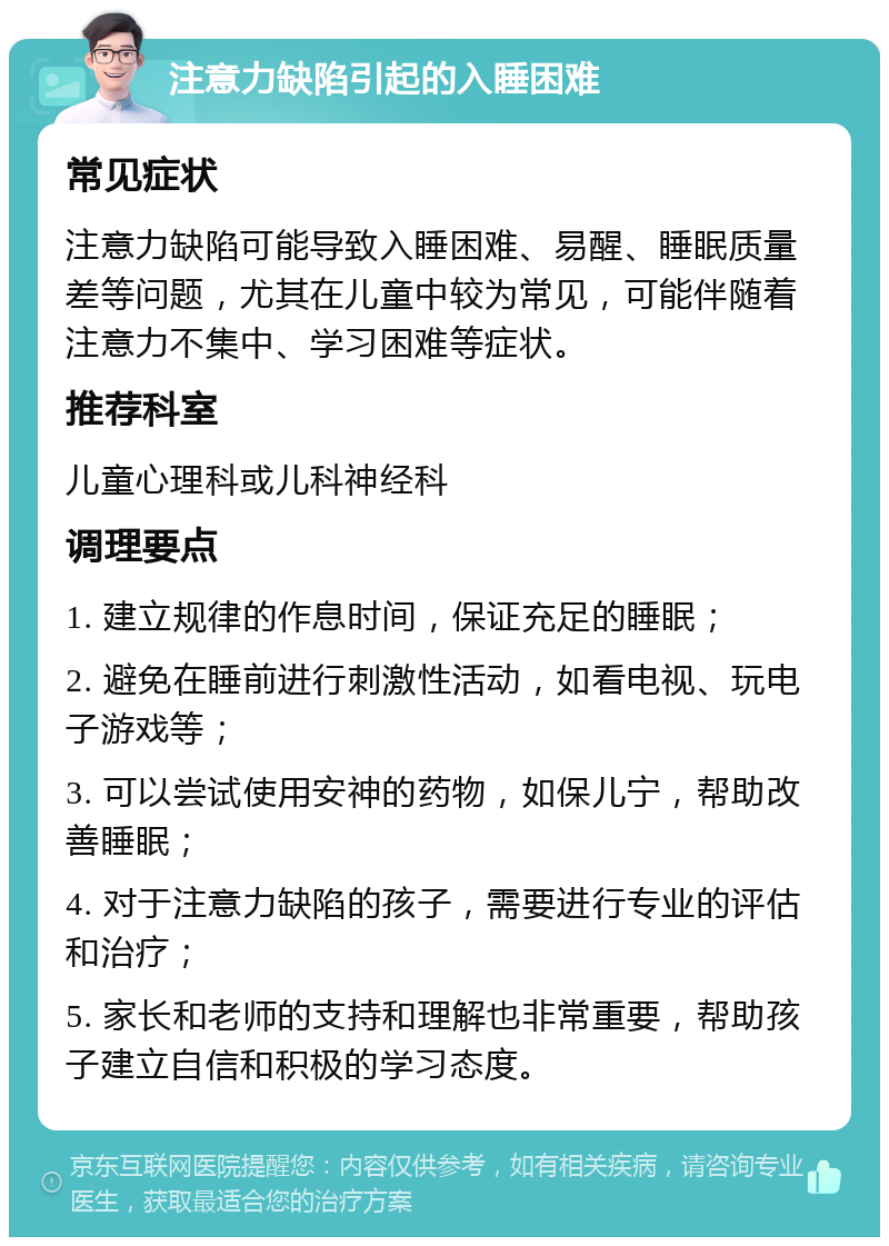 注意力缺陷引起的入睡困难 常见症状 注意力缺陷可能导致入睡困难、易醒、睡眠质量差等问题，尤其在儿童中较为常见，可能伴随着注意力不集中、学习困难等症状。 推荐科室 儿童心理科或儿科神经科 调理要点 1. 建立规律的作息时间，保证充足的睡眠； 2. 避免在睡前进行刺激性活动，如看电视、玩电子游戏等； 3. 可以尝试使用安神的药物，如保儿宁，帮助改善睡眠； 4. 对于注意力缺陷的孩子，需要进行专业的评估和治疗； 5. 家长和老师的支持和理解也非常重要，帮助孩子建立自信和积极的学习态度。