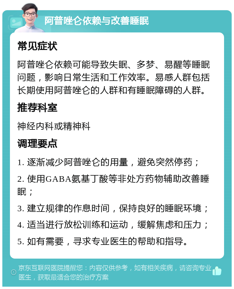 阿普唑仑依赖与改善睡眠 常见症状 阿普唑仑依赖可能导致失眠、多梦、易醒等睡眠问题，影响日常生活和工作效率。易感人群包括长期使用阿普唑仑的人群和有睡眠障碍的人群。 推荐科室 神经内科或精神科 调理要点 1. 逐渐减少阿普唑仑的用量，避免突然停药； 2. 使用GABA氨基丁酸等非处方药物辅助改善睡眠； 3. 建立规律的作息时间，保持良好的睡眠环境； 4. 适当进行放松训练和运动，缓解焦虑和压力； 5. 如有需要，寻求专业医生的帮助和指导。