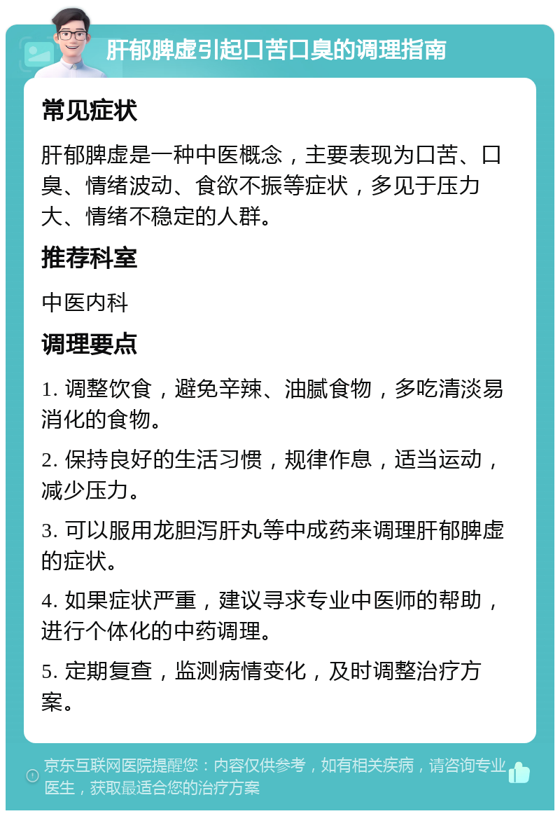 肝郁脾虚引起口苦口臭的调理指南 常见症状 肝郁脾虚是一种中医概念，主要表现为口苦、口臭、情绪波动、食欲不振等症状，多见于压力大、情绪不稳定的人群。 推荐科室 中医内科 调理要点 1. 调整饮食，避免辛辣、油腻食物，多吃清淡易消化的食物。 2. 保持良好的生活习惯，规律作息，适当运动，减少压力。 3. 可以服用龙胆泻肝丸等中成药来调理肝郁脾虚的症状。 4. 如果症状严重，建议寻求专业中医师的帮助，进行个体化的中药调理。 5. 定期复查，监测病情变化，及时调整治疗方案。