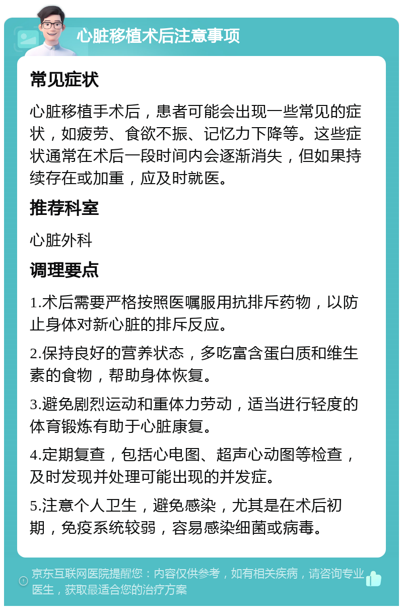 心脏移植术后注意事项 常见症状 心脏移植手术后，患者可能会出现一些常见的症状，如疲劳、食欲不振、记忆力下降等。这些症状通常在术后一段时间内会逐渐消失，但如果持续存在或加重，应及时就医。 推荐科室 心脏外科 调理要点 1.术后需要严格按照医嘱服用抗排斥药物，以防止身体对新心脏的排斥反应。 2.保持良好的营养状态，多吃富含蛋白质和维生素的食物，帮助身体恢复。 3.避免剧烈运动和重体力劳动，适当进行轻度的体育锻炼有助于心脏康复。 4.定期复查，包括心电图、超声心动图等检查，及时发现并处理可能出现的并发症。 5.注意个人卫生，避免感染，尤其是在术后初期，免疫系统较弱，容易感染细菌或病毒。