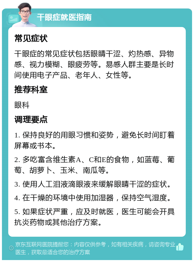 干眼症就医指南 常见症状 干眼症的常见症状包括眼睛干涩、灼热感、异物感、视力模糊、眼疲劳等。易感人群主要是长时间使用电子产品、老年人、女性等。 推荐科室 眼科 调理要点 1. 保持良好的用眼习惯和姿势，避免长时间盯着屏幕或书本。 2. 多吃富含维生素A、C和E的食物，如蓝莓、葡萄、胡萝卜、玉米、南瓜等。 3. 使用人工泪液滴眼液来缓解眼睛干涩的症状。 4. 在干燥的环境中使用加湿器，保持空气湿度。 5. 如果症状严重，应及时就医，医生可能会开具抗炎药物或其他治疗方案。