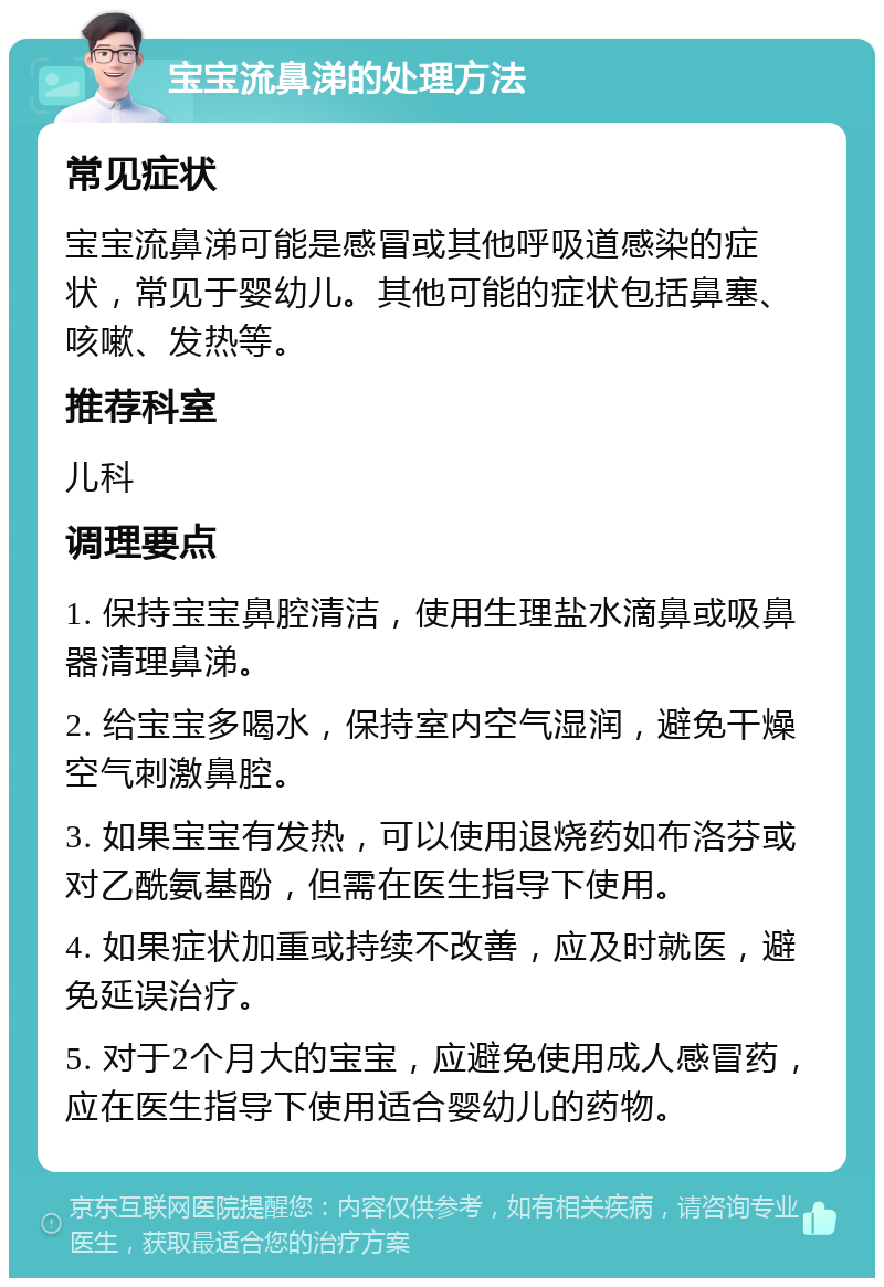 宝宝流鼻涕的处理方法 常见症状 宝宝流鼻涕可能是感冒或其他呼吸道感染的症状，常见于婴幼儿。其他可能的症状包括鼻塞、咳嗽、发热等。 推荐科室 儿科 调理要点 1. 保持宝宝鼻腔清洁，使用生理盐水滴鼻或吸鼻器清理鼻涕。 2. 给宝宝多喝水，保持室内空气湿润，避免干燥空气刺激鼻腔。 3. 如果宝宝有发热，可以使用退烧药如布洛芬或对乙酰氨基酚，但需在医生指导下使用。 4. 如果症状加重或持续不改善，应及时就医，避免延误治疗。 5. 对于2个月大的宝宝，应避免使用成人感冒药，应在医生指导下使用适合婴幼儿的药物。