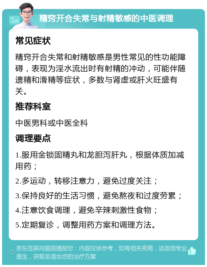 精窍开合失常与射精敏感的中医调理 常见症状 精窍开合失常和射精敏感是男性常见的性功能障碍，表现为淫水流出时有射精的冲动，可能伴随遗精和滑精等症状，多数与肾虚或肝火旺盛有关。 推荐科室 中医男科或中医全科 调理要点 1.服用金锁固精丸和龙胆泻肝丸，根据体质加减用药； 2.多运动，转移注意力，避免过度关注； 3.保持良好的生活习惯，避免熬夜和过度劳累； 4.注意饮食调理，避免辛辣刺激性食物； 5.定期复诊，调整用药方案和调理方法。