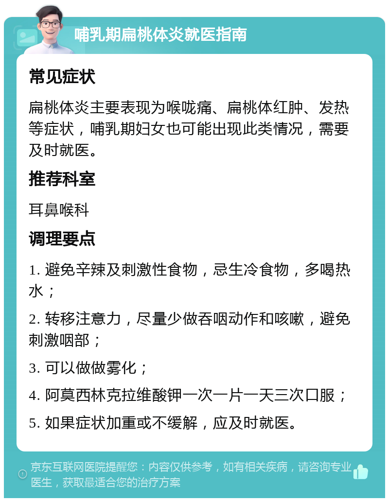 哺乳期扁桃体炎就医指南 常见症状 扁桃体炎主要表现为喉咙痛、扁桃体红肿、发热等症状，哺乳期妇女也可能出现此类情况，需要及时就医。 推荐科室 耳鼻喉科 调理要点 1. 避免辛辣及刺激性食物，忌生冷食物，多喝热水； 2. 转移注意力，尽量少做吞咽动作和咳嗽，避免刺激咽部； 3. 可以做做雾化； 4. 阿莫西林克拉维酸钾一次一片一天三次口服； 5. 如果症状加重或不缓解，应及时就医。