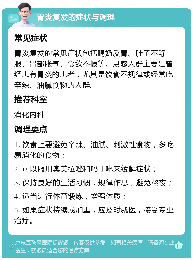 胃炎复发的症状与调理 常见症状 胃炎复发的常见症状包括喝奶反胃、肚子不舒服、胃部胀气、食欲不振等。易感人群主要是曾经患有胃炎的患者，尤其是饮食不规律或经常吃辛辣、油腻食物的人群。 推荐科室 消化内科 调理要点 1. 饮食上要避免辛辣、油腻、刺激性食物，多吃易消化的食物； 2. 可以服用奥美拉唑和吗丁啉来缓解症状； 3. 保持良好的生活习惯，规律作息，避免熬夜； 4. 适当进行体育锻炼，增强体质； 5. 如果症状持续或加重，应及时就医，接受专业治疗。