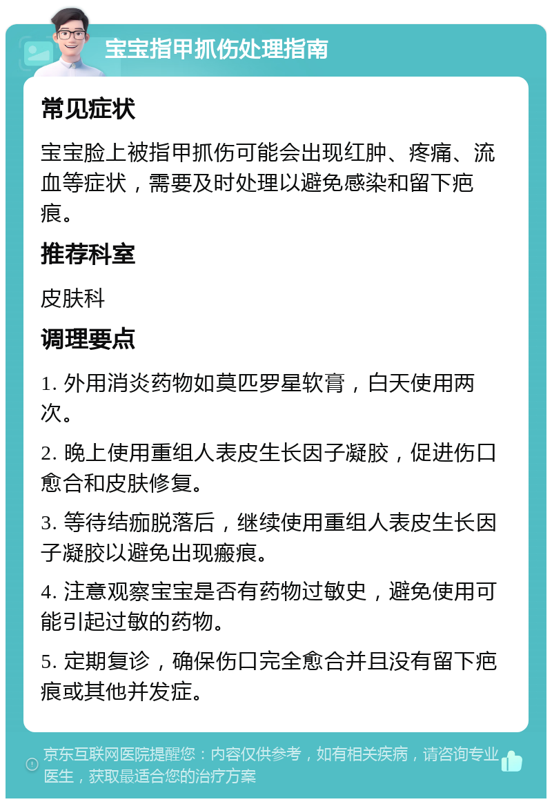 宝宝指甲抓伤处理指南 常见症状 宝宝脸上被指甲抓伤可能会出现红肿、疼痛、流血等症状，需要及时处理以避免感染和留下疤痕。 推荐科室 皮肤科 调理要点 1. 外用消炎药物如莫匹罗星软膏，白天使用两次。 2. 晚上使用重组人表皮生长因子凝胶，促进伤口愈合和皮肤修复。 3. 等待结痂脱落后，继续使用重组人表皮生长因子凝胶以避免出现瘢痕。 4. 注意观察宝宝是否有药物过敏史，避免使用可能引起过敏的药物。 5. 定期复诊，确保伤口完全愈合并且没有留下疤痕或其他并发症。