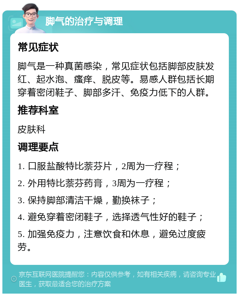 脚气的治疗与调理 常见症状 脚气是一种真菌感染，常见症状包括脚部皮肤发红、起水泡、瘙痒、脱皮等。易感人群包括长期穿着密闭鞋子、脚部多汗、免疫力低下的人群。 推荐科室 皮肤科 调理要点 1. 口服盐酸特比萘芬片，2周为一疗程； 2. 外用特比萘芬药膏，3周为一疗程； 3. 保持脚部清洁干燥，勤换袜子； 4. 避免穿着密闭鞋子，选择透气性好的鞋子； 5. 加强免疫力，注意饮食和休息，避免过度疲劳。