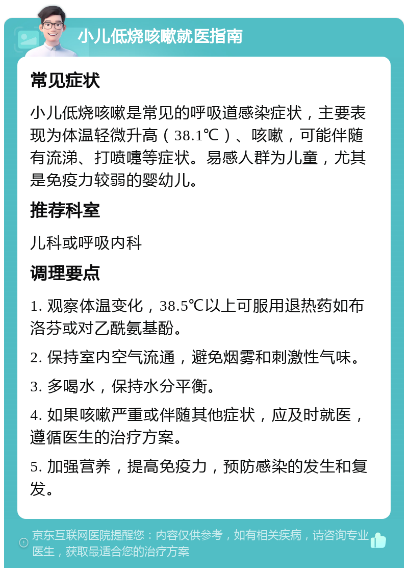 小儿低烧咳嗽就医指南 常见症状 小儿低烧咳嗽是常见的呼吸道感染症状，主要表现为体温轻微升高（38.1℃）、咳嗽，可能伴随有流涕、打喷嚏等症状。易感人群为儿童，尤其是免疫力较弱的婴幼儿。 推荐科室 儿科或呼吸内科 调理要点 1. 观察体温变化，38.5℃以上可服用退热药如布洛芬或对乙酰氨基酚。 2. 保持室内空气流通，避免烟雾和刺激性气味。 3. 多喝水，保持水分平衡。 4. 如果咳嗽严重或伴随其他症状，应及时就医，遵循医生的治疗方案。 5. 加强营养，提高免疫力，预防感染的发生和复发。