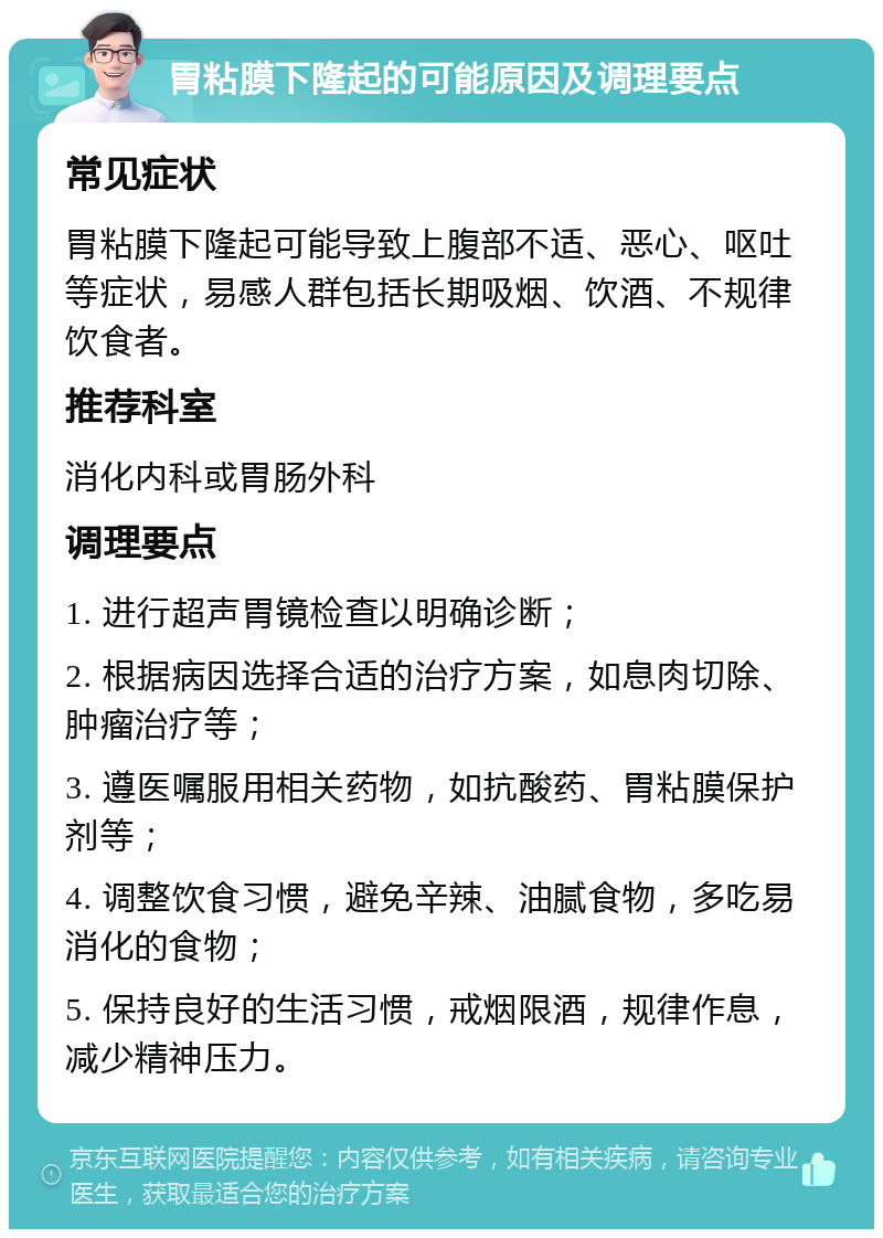 胃粘膜下隆起的可能原因及调理要点 常见症状 胃粘膜下隆起可能导致上腹部不适、恶心、呕吐等症状，易感人群包括长期吸烟、饮酒、不规律饮食者。 推荐科室 消化内科或胃肠外科 调理要点 1. 进行超声胃镜检查以明确诊断； 2. 根据病因选择合适的治疗方案，如息肉切除、肿瘤治疗等； 3. 遵医嘱服用相关药物，如抗酸药、胃粘膜保护剂等； 4. 调整饮食习惯，避免辛辣、油腻食物，多吃易消化的食物； 5. 保持良好的生活习惯，戒烟限酒，规律作息，减少精神压力。