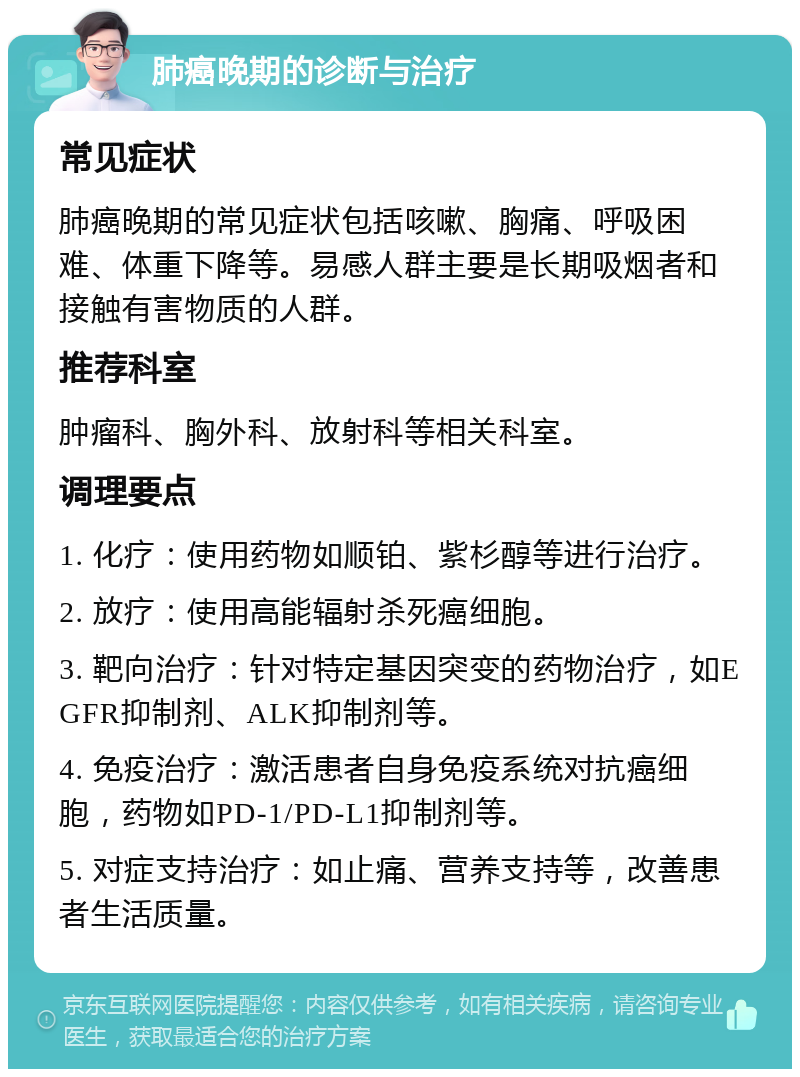 肺癌晚期的诊断与治疗 常见症状 肺癌晚期的常见症状包括咳嗽、胸痛、呼吸困难、体重下降等。易感人群主要是长期吸烟者和接触有害物质的人群。 推荐科室 肿瘤科、胸外科、放射科等相关科室。 调理要点 1. 化疗：使用药物如顺铂、紫杉醇等进行治疗。 2. 放疗：使用高能辐射杀死癌细胞。 3. 靶向治疗：针对特定基因突变的药物治疗，如EGFR抑制剂、ALK抑制剂等。 4. 免疫治疗：激活患者自身免疫系统对抗癌细胞，药物如PD-1/PD-L1抑制剂等。 5. 对症支持治疗：如止痛、营养支持等，改善患者生活质量。