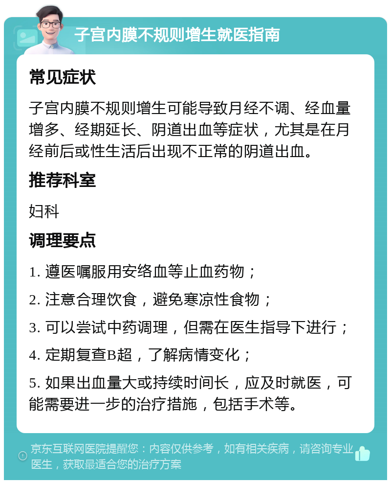 子宫内膜不规则增生就医指南 常见症状 子宫内膜不规则增生可能导致月经不调、经血量增多、经期延长、阴道出血等症状，尤其是在月经前后或性生活后出现不正常的阴道出血。 推荐科室 妇科 调理要点 1. 遵医嘱服用安络血等止血药物； 2. 注意合理饮食，避免寒凉性食物； 3. 可以尝试中药调理，但需在医生指导下进行； 4. 定期复查B超，了解病情变化； 5. 如果出血量大或持续时间长，应及时就医，可能需要进一步的治疗措施，包括手术等。