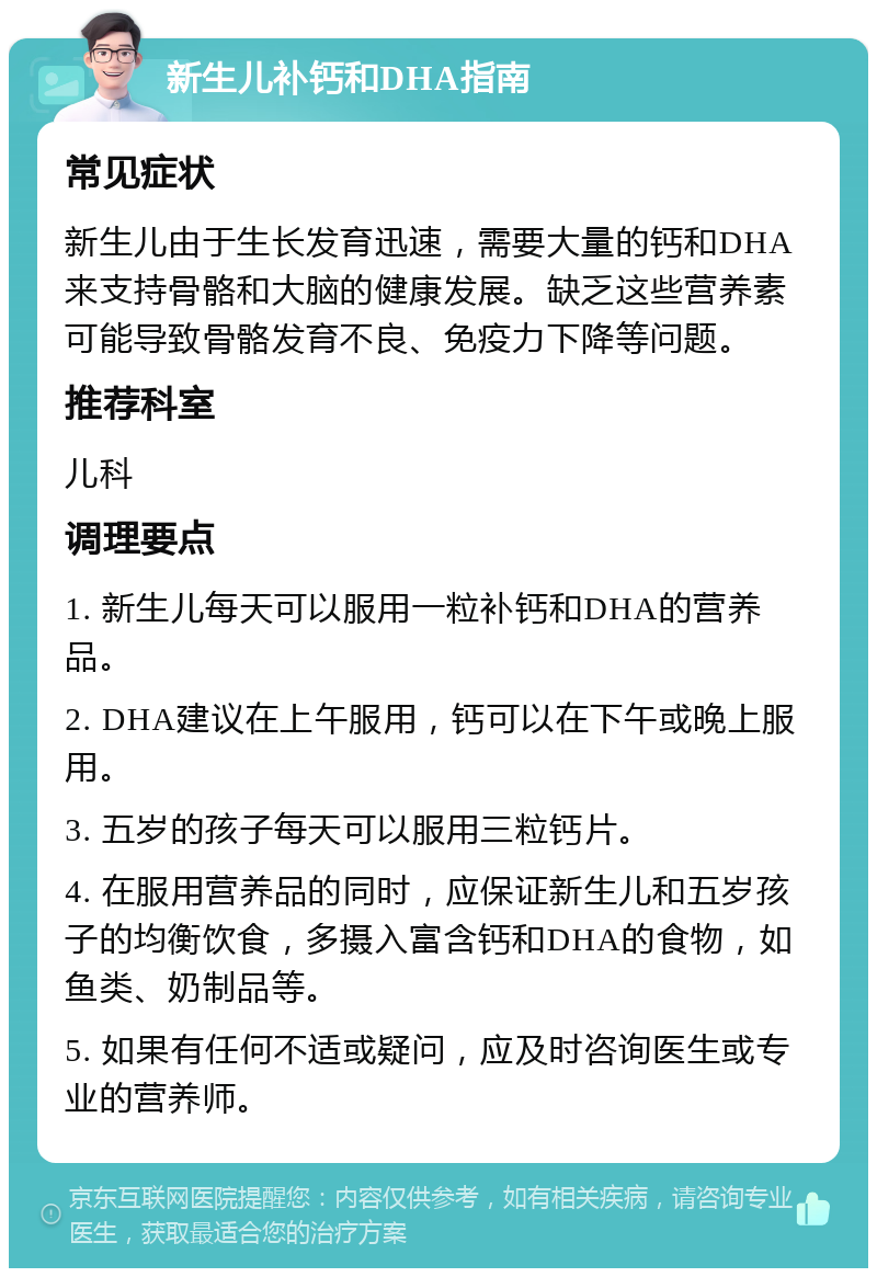 新生儿补钙和DHA指南 常见症状 新生儿由于生长发育迅速，需要大量的钙和DHA来支持骨骼和大脑的健康发展。缺乏这些营养素可能导致骨骼发育不良、免疫力下降等问题。 推荐科室 儿科 调理要点 1. 新生儿每天可以服用一粒补钙和DHA的营养品。 2. DHA建议在上午服用，钙可以在下午或晚上服用。 3. 五岁的孩子每天可以服用三粒钙片。 4. 在服用营养品的同时，应保证新生儿和五岁孩子的均衡饮食，多摄入富含钙和DHA的食物，如鱼类、奶制品等。 5. 如果有任何不适或疑问，应及时咨询医生或专业的营养师。