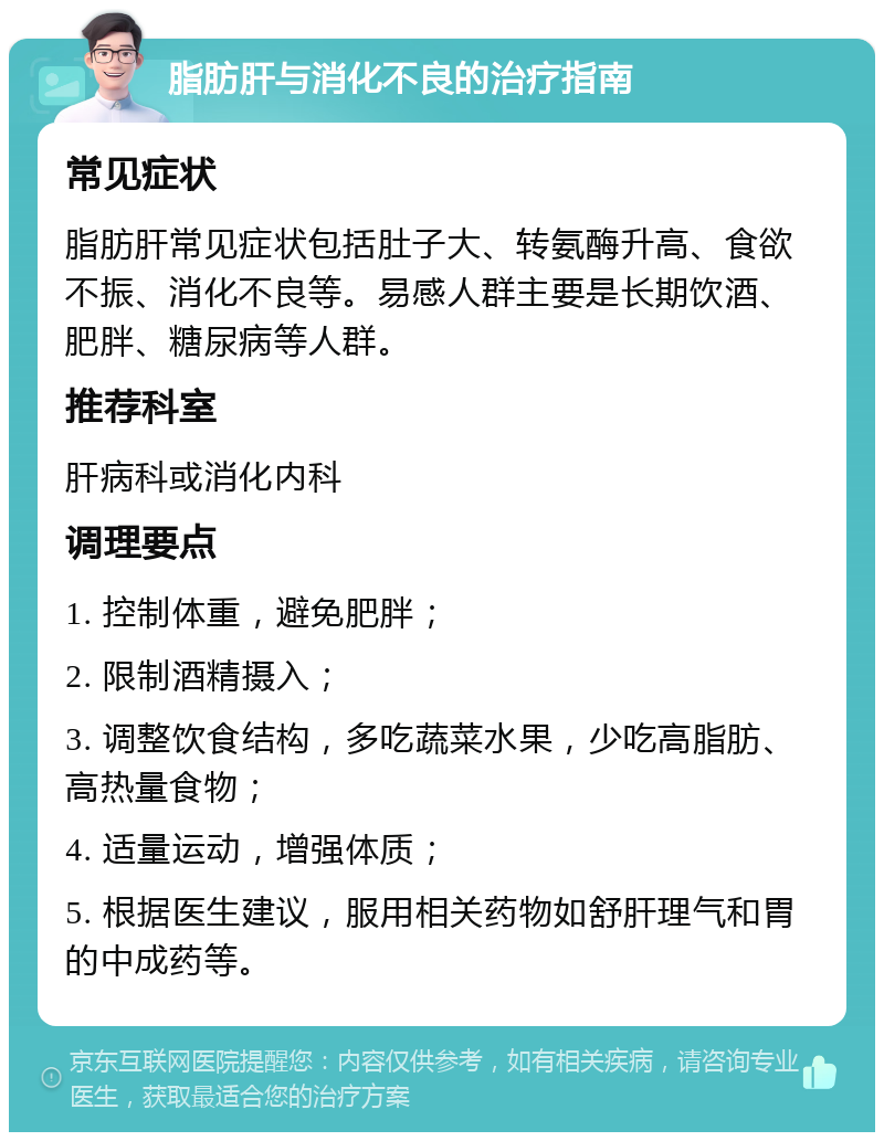 脂肪肝与消化不良的治疗指南 常见症状 脂肪肝常见症状包括肚子大、转氨酶升高、食欲不振、消化不良等。易感人群主要是长期饮酒、肥胖、糖尿病等人群。 推荐科室 肝病科或消化内科 调理要点 1. 控制体重，避免肥胖； 2. 限制酒精摄入； 3. 调整饮食结构，多吃蔬菜水果，少吃高脂肪、高热量食物； 4. 适量运动，增强体质； 5. 根据医生建议，服用相关药物如舒肝理气和胃的中成药等。