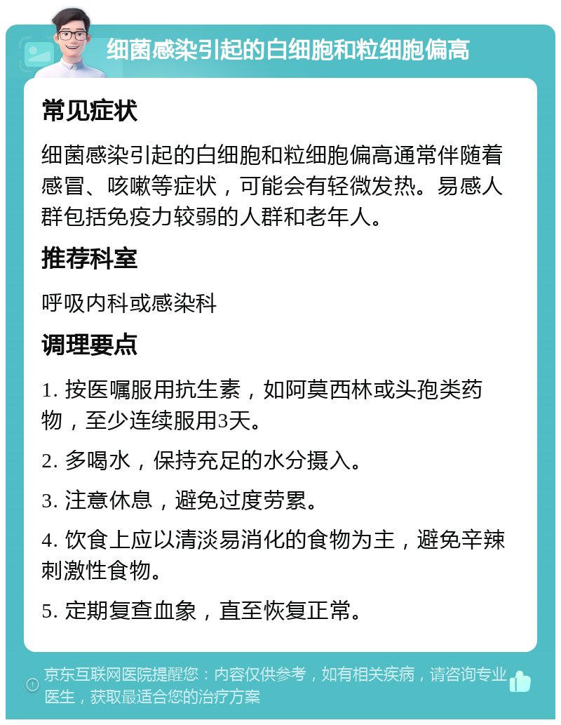 细菌感染引起的白细胞和粒细胞偏高 常见症状 细菌感染引起的白细胞和粒细胞偏高通常伴随着感冒、咳嗽等症状，可能会有轻微发热。易感人群包括免疫力较弱的人群和老年人。 推荐科室 呼吸内科或感染科 调理要点 1. 按医嘱服用抗生素，如阿莫西林或头孢类药物，至少连续服用3天。 2. 多喝水，保持充足的水分摄入。 3. 注意休息，避免过度劳累。 4. 饮食上应以清淡易消化的食物为主，避免辛辣刺激性食物。 5. 定期复查血象，直至恢复正常。