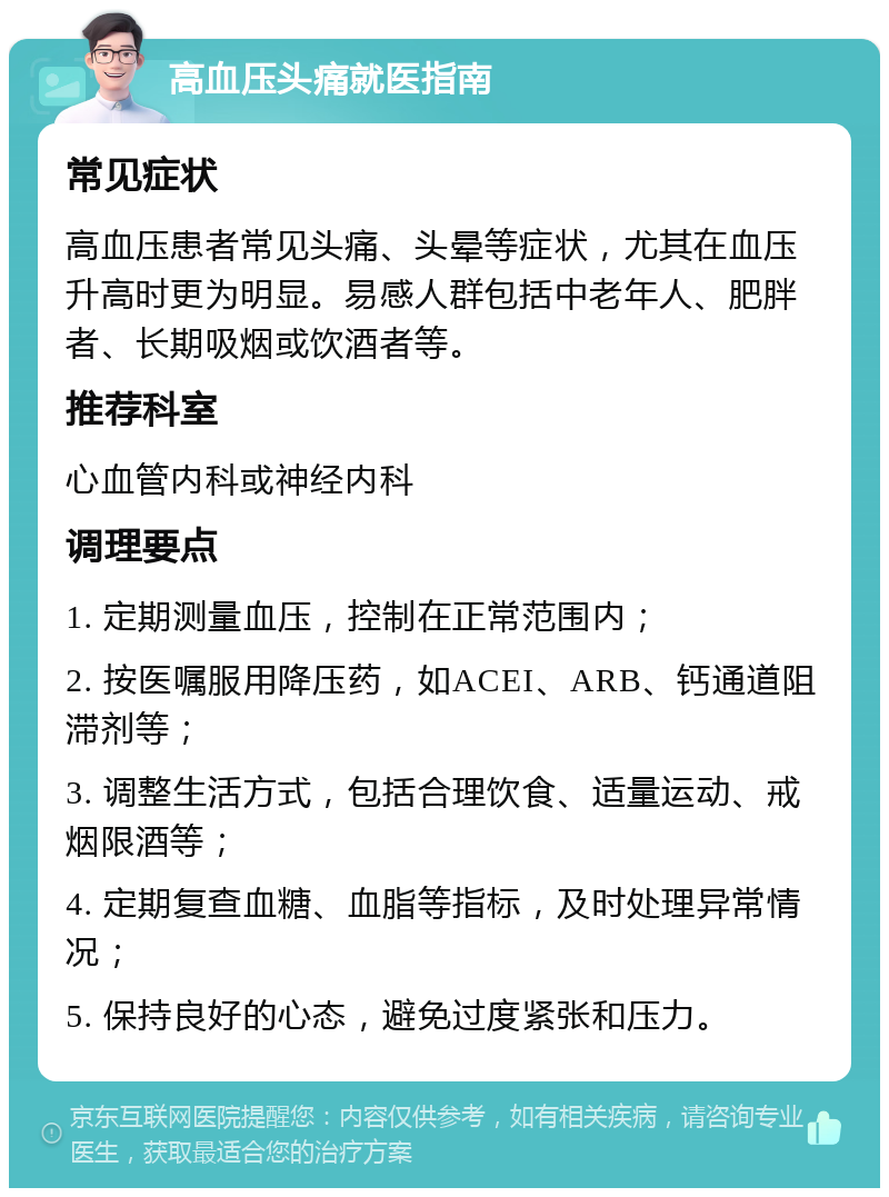 高血压头痛就医指南 常见症状 高血压患者常见头痛、头晕等症状，尤其在血压升高时更为明显。易感人群包括中老年人、肥胖者、长期吸烟或饮酒者等。 推荐科室 心血管内科或神经内科 调理要点 1. 定期测量血压，控制在正常范围内； 2. 按医嘱服用降压药，如ACEI、ARB、钙通道阻滞剂等； 3. 调整生活方式，包括合理饮食、适量运动、戒烟限酒等； 4. 定期复查血糖、血脂等指标，及时处理异常情况； 5. 保持良好的心态，避免过度紧张和压力。