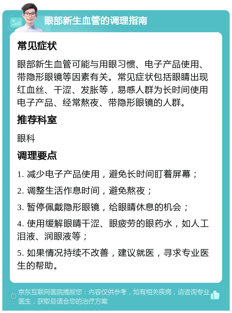 眼部新生血管的调理指南 常见症状 眼部新生血管可能与用眼习惯、电子产品使用、带隐形眼镜等因素有关。常见症状包括眼睛出现红血丝、干涩、发胀等，易感人群为长时间使用电子产品、经常熬夜、带隐形眼镜的人群。 推荐科室 眼科 调理要点 1. 减少电子产品使用，避免长时间盯着屏幕； 2. 调整生活作息时间，避免熬夜； 3. 暂停佩戴隐形眼镜，给眼睛休息的机会； 4. 使用缓解眼睛干涩、眼疲劳的眼药水，如人工泪液、润眼液等； 5. 如果情况持续不改善，建议就医，寻求专业医生的帮助。